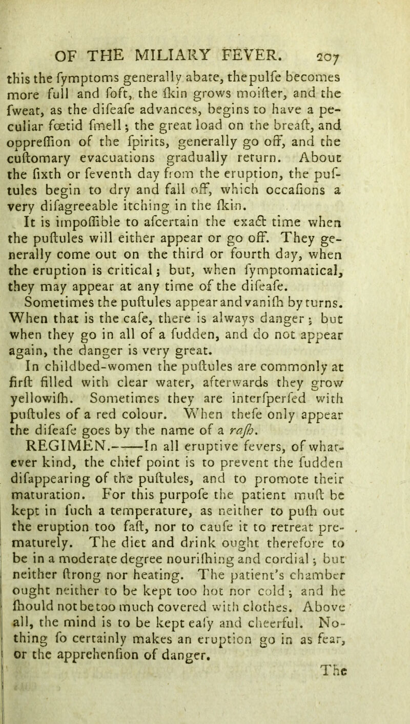 this the fymptorr.s generally abate, thepulfe becomes more full and foft, the ilcin grows moider, and the fweat, as the difeafe advances, begins to have a pe- culiar foetid fmell; the great load on the bread, and opprelTion of the fpirits, generally go off, and the cuftomary evacuations gradually return. About the fixth or feventh day from the eruption, the puf- tules begin to dry and fail off, which occafions a very difagreeable itching in the flcin. It is impoffibie to afeertain the exa61: time when the puftules will either appear or go off. They ge- nerally come out on the third or fourth day, when the eruption is critical; bur, when fymptomatical, they may appear at any time of the difeafe. Sometimes the puftules appear and vanifti by turns. When that is the cafe, there is always danger j but when they go in all of a fudden, and do not appear again, the danger is very great. In child bed-women the puftules are commonly at firft filled with clear water, afterwards they grow yellowifh. Sometimes they are interfperfed with puftules of a red colour. When thefe only appear the difeafe goes by the name of a raj^. REGIMEN. In all eruptive fevers, of what- ever kind, the chief point is to prevent the fudden difappearing of the puftules, and to promote their maturation. For this purpofe the patient muft be kept in fuch a temperature, as neither to puih out the eruption too faft, nor to caufe it to retreat pre- maturely. The diet and drink ought therefore to be in a moderate degree nourilhing and cordial; but neither ftrong nor heating. The patient’s chamber ought neither to be kept too hot nor cold *, and he fhould not be coo much covered with clothes. Above all, the mind is to be kept eafy and cheerful. No- thing fo certainly makes an eruption go in as fear, or the apprehenfion of danger. The