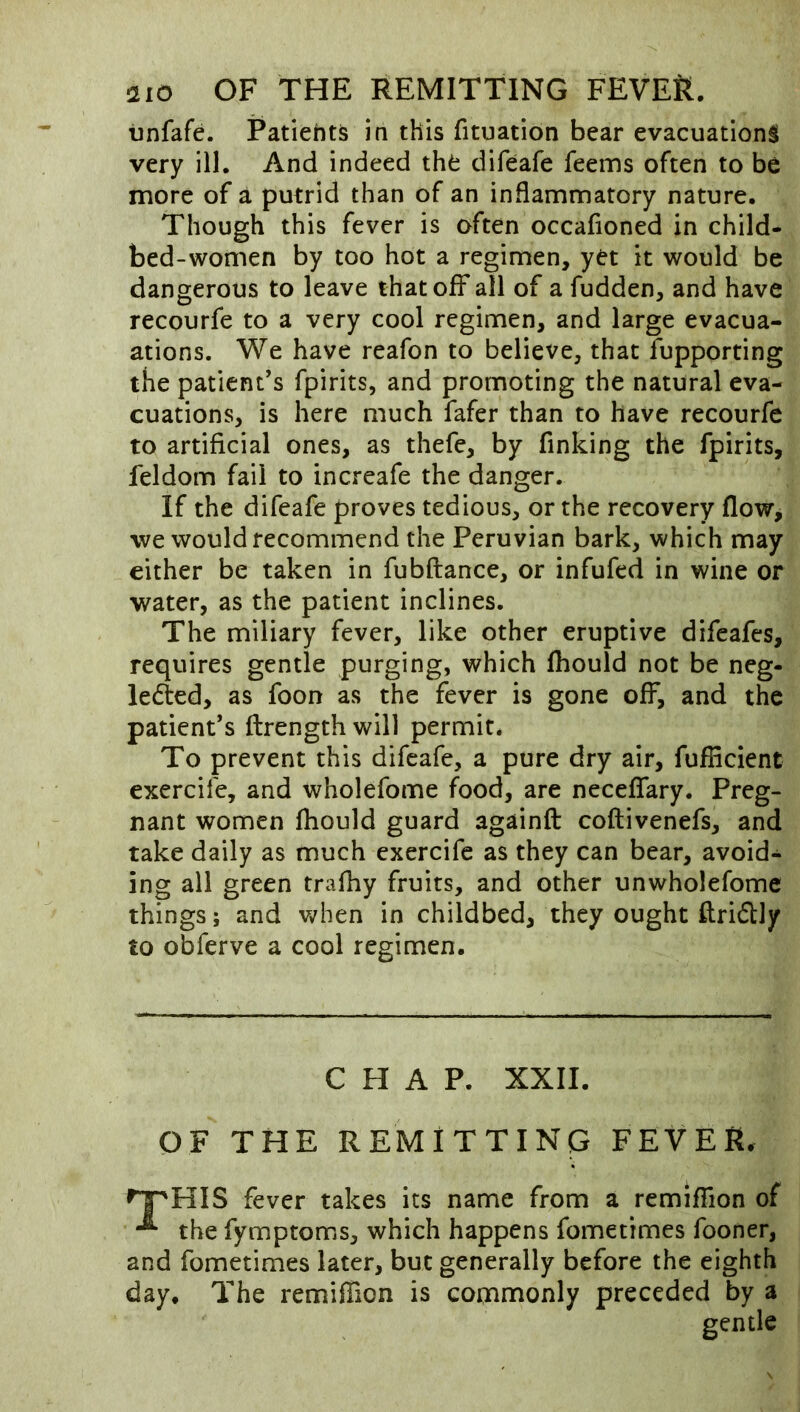 tinfafe. Patiehts in this fituation bear evacuation^ very ill. And indeed the difeafe feems often to be more of a putrid than of an inflammatory nature. Though this fever is often occafioned in child- bed-women by too hot a regimen, yet it would be dangerous to leave that off* all of a fudden, and have recourfe to a very cool regimen, and large evacua- ations. We have reafon to believe, that fupporting the patient’s fpirits, and promoting the natural eva- cuations, is here much fafer than to have recourfe to artificial ones, as thefe, by finking the fpirits, feldom fail to increafe the danger. If the difeafe proves tedious, or the recovery flow, we would recommend the Peruvian bark, which may either be taken in fubftance, or infufed in wine or water, as the patient inclines. The miliary fever, like other eruptive difeafes, requires gentle purging, which fliould not be neg- ledted, as foon as the fever is gone off, and the patient’s ftrength will permit* To prevent this difeafe, a pure dry air, fufficient exercife, and wholefome food, are neceflary. Preg- nant women fliould guard againft coftivenefs, and take daily as much exercife as they can bear, avoid- ing all green trafliy fruits, and other unwholefomc things; and v/hen in childbed, they ought ftridly to obferve a cool regimen. CHAP. XXII. OF THE REMITTING FEVER. >^HIS fever takes its name from a remiflion of the fymptoms, which happens fometimes fooner, and fometimes later, but generally before the eighth day. The remiflion is commonly preceded by a gentle