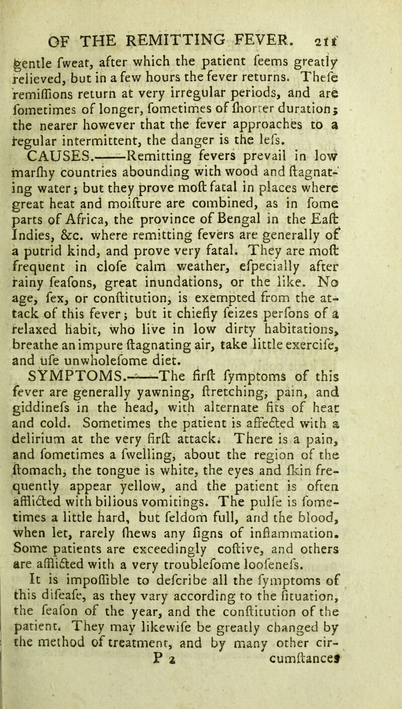 gentle fweat, after which the patient Teems greatly^ relieved, but in a few hours the fever returns. Thefe remilTions return at very irregular periods, and ar6 fometimes of longer, fometirhes of fhorrer duration; the nearer however that the fever approach^ to a tegular intermittent, the danger is the lefs. CAUSES.——Remitting fevers prevail in low inarlhy countries abounding with wood and ftagnat- ing water; but they prove moft fatal in places where great heat and moifture are combined, as in fome parts of Africa, the province of Bengal in the Eaft Indies, &c. where remitting fevers are generally of a putrid kind, and prove very fatah They are moft frequent in clofe caliii weather, efpecially after rainy feafons, great inundations, or the like. No age, fex, or conftitution, is exempted from the at- tack of this fever; but it chiefly feizes perfons of a relaxed habit, who live in low dirty habitations, breathe an impure ftagnating air, take little exercife, and life unwholefome diet. SYMPTOMS.-^—The firft fymptoms of this fever are generally yawning, ftretching, pain, and giddinefs in the head, with alternate fits of heac and cold. Sometimes the patient is affe6led with a delirium at the very firft attack* There is a pain, and fometimes a fwelling, about the region of the ftomach; the tongue is white, the eyes and flein fre- quently appear yellow, and the patient is often afflided with bilious vomitings. The pulfe is fome- times a little hard, but feldoiti full, and the blood, when let, rarely Thews any figns of inflammation. Some patients are exceedingly coftive, and others are afflidted with a very troublefome loofenefs. It is impoftible to deferibe all the fymptoms of this difeafe, as they vary according to the fituation, the feafon of the year, and the conftitution of the patient. They may likewife be greatly changed by the method of treatment, and by many other cir- P 2 cumftancef