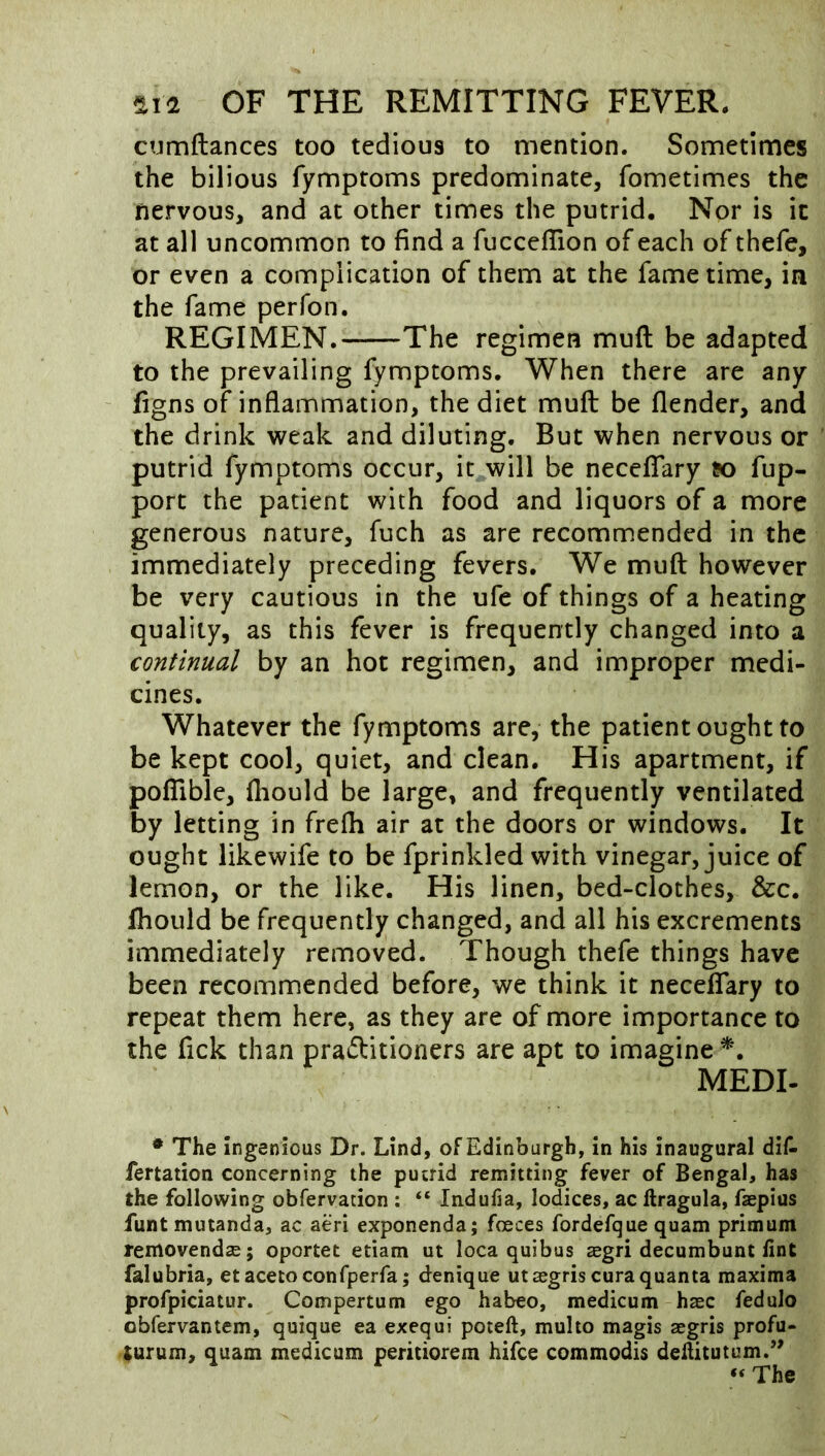 cumftances too tedious to mention. Sometimes the bilious fymptoms predominate, fometimes the nervous, and at other times the putrid. Nor is it at all uncommon to find a fucceffion of each of thefe, or even a complication of them at the fame time, in the fame perfon. REGIMEN. The regimen muft be adapted to the prevailing fymptoms. When there are any figns of inflammation, the diet muft: be flender, and the drink weak and diluting. But when nervous or putrid fymptoms occur, it will be neceflTary fup- port the patient with food and liquors of a more generous nature, fuch as are recommended in the immediately preceding fevers. We muft however be very cautious in the ufe of things of a heating quality, as this fever is frequently changed into a continual by an hot regimen, and improper medi- cines. Whatever the fymptoms are, the patient ought to be kept cool, quiet, and clean. His apartment, if poflible, fliould be large, and frequently ventilated by letting in frefti air at the doors or windows. It ought likewife to be fprinkled with vinegar, juice of lemon, or the like. His linen, bed-clothes, &c. Ihould be frequently changed, and all his excrements immediately removed. Though thefe things have been recommended before, we think it neceflary to repeat them here, as they are of more importance to the fick than pratftitioners are apt to imagine*. MEDI- • The Ingenious Dr. Lind, of Edinburgh, in his inaugural did fertation concerning the putrid remitting fever of Bengal, has the following obfervation ; “ Indufia, lodices, ac llragula, faepius funtmutanda, ac aeri exponenda; foeces fordefque quam primum removendse; oportet etiam ut loca quibus asgri decumbunt lint falubria, etacetoconfperfa; denique utaegriscura quanta maxima profpiciatur. Compertum ego habeo, medicum haec fedulo obfervantem, quique ea exequi poteft, multo magis segris profu- turum, quam medicum peritiorem hifce commodis deftitutum.’' “ The