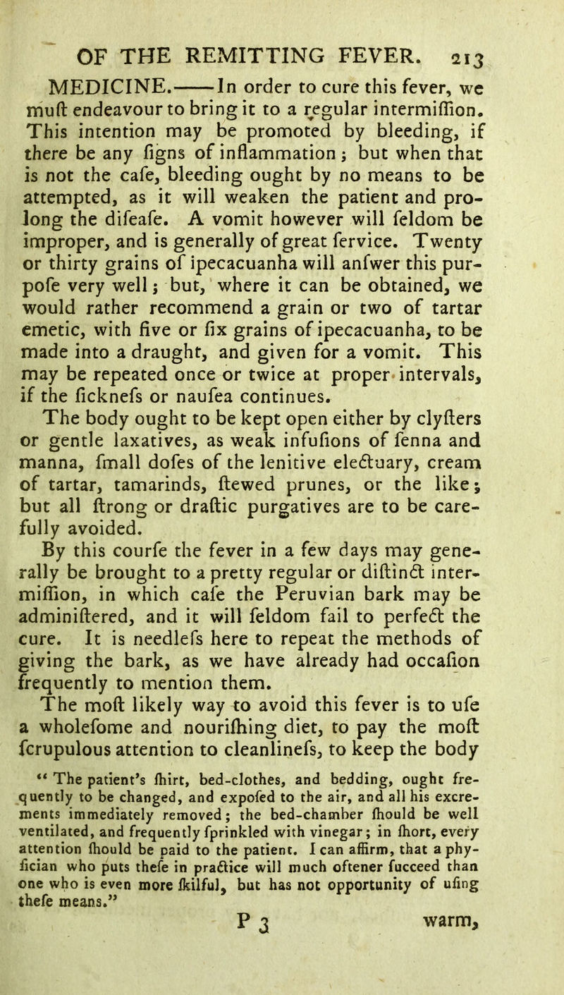 MEDICINE. In order to cure this fever, we rriuft endeavour to bring it to a regular intermiflion. This intention may be promoted by bleeding, if there be any figns of inflammation ; but when that is not the cafe, bleeding ought by no means to be attempted, as it will weaken the patient and pro- long the difeafe. A vomit however will feldom be improper, and is generally of great fervice. Twenty or thirty grains of ipecacuanha will anfwer this pur- pofe very well; but, where it can be obtained, we would rather recommend a grain or two of tartar emetic, with five or fix grains of ipecacuanha, to be made into a draught, and given for a vomit. This may be repeated once or twice at proper intervals, if the ficknefs or naufea continues. The body ought to be kept open either by clyfters or gentle laxatives, as weak infufions of fenna and manna, fmall dofes of the lenitive eledluary, cream of tartar, tamarinds, ftewed prunes, or the like; but all ftrong or draftic purgatives are to be care- fully avoided. By this courfe the fever in a few days may gene- rally be brought to a pretty regular or diftinft inter- miflion, in which cafe the Peruvian bark may be adminiftered, and it will feldom fail to perfedt the cure. It is needlefs here to repeat the methods of giving the bark, as we have already had occafion frequently to mention them. The mod likely way to avoid this fever is to ufe a wholefome and nouriihing diet, to pay the moft fcrupulous attention to cleanlinefs, to keep the body “ The patient’s fhirt, bed-clothes, and bedding, ought fre- quently to be changed, and expofed to the air, and all his excre- ments immediately removed; the bed-chamber Ihould be well ventilated, and frequently fprinkled with vinegar; in ftiort, every attention Ihould be paid to the patient, lean affirm, that aphy- iician who puts ihele in practice will much oftener fucceed than one who is even more IkilfuJ, but has not opportunity of uling thefe means.” P 3 warm.