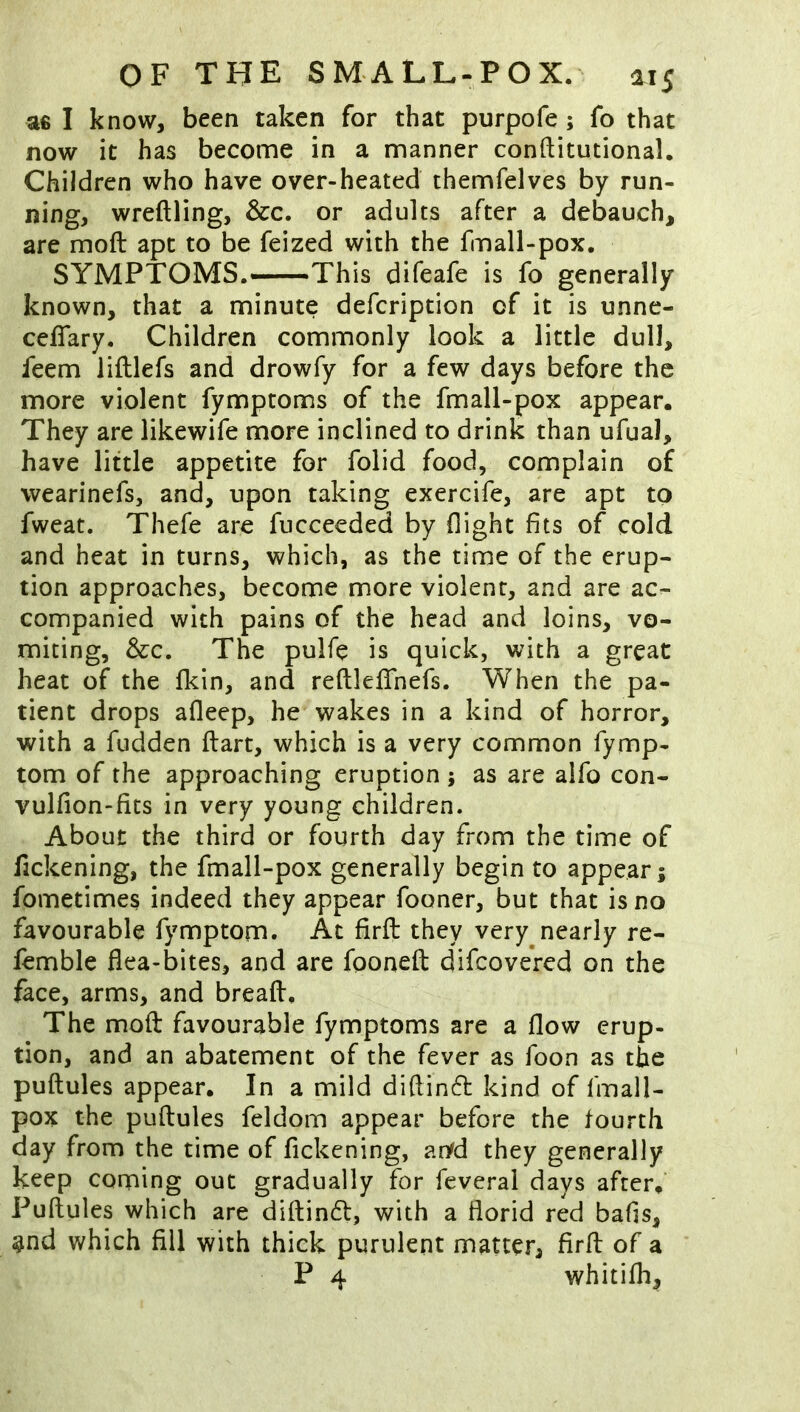 ae I know, been taken for that purpofe; fo that now it has become in a manner conftitutional. Children who have over-heated themfelves by run- ning, wreftling, &c. or adults after a debauch, are moft apt to be feized with the fmall-pox. SYMPTOMS.—This difeafe is fo generally known, that a minute defcription of it is unnc- ceffary. Children commonly look a little dull, feem lifllefs and drowfy for a few days before the more violent fymptoms of the fmall-pox appear. They are likewife more inclined to drink than ufua), have little appetite for folid food, complain of wearinefs, and, upon taking exercife, are apt to fweat. Thefe are fucceeded by flight fits of cold and heat in turns, which, as the time of the erup- tion approaches, become more violent, and are ac- companied with pains of the head and loins, vo- miting, &c. The pulfe is quick, with a great heat of the fkin, and reftleflhefs. When the pa- tient drops afleep, he wakes in a kind of horror, with a fudden ftart, which is a very common fymp- tom of the approaching eruption j as are aifo con- vulfion-fits in very young children. About the third or fourth day from the time of fickening, the fmall-pox generally begin to appear; fometimes indeed they appear fooner, but that is no favourable fymptom. At firft they very nearly re- femble flea-bites, and are fooneft: difcovered on the face, arms, and breafl:. The moft favourable fymptoms are a flow erup- tion, and an abatement of the fever as foon as the puftules appear. In a mild diftinfl kind of fmall- pox the puftules feldom appear before the fourth day from the time of fickening, aryd they generally keep conning out gradually for feveral days after. Puftules which are diftindl, with a florid red bafis, gnd which fill with thick purulent matter, firft of a P 4 whitifh.