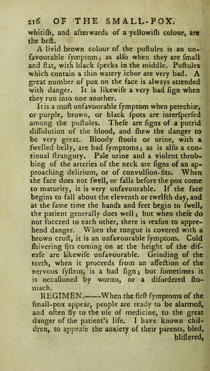 whitilli, and afterwards of a yellowifli colour, are the beft. A livid brown colour of the puftules is an un- favourable fymptom; as alfo when they are fmall and flat, with black fpecks in the middle. Puftules which contain a thin watery ichor are very bad. A great number of pox on the face is always attended with danger. It is likewife a very bad fign when they run into one another. It is a moft unfavourable fymptom when petechiae, or purple, brown, or black fpots are interfperfed among the puftules. Thefe are figns of a putrid diflfolution of the blood, and fhew the danger to be very great. Bloody ftools or urine, with a fwelled belly, are bad fymptoms; as is alfo a con- tinual ftrangury. Pale urine and a violent throb-^* bing of the arteries of the neck are figns of an ap- proaching delirium, or of convulfion-fits. When the face does not fwell, or falls before the pox come to maturity, it is very unfavourable. If the face begins to fall about the eleventh or twelfth day, and at the fame time the hands and feet begin to fwell, the patient generally does well; but when thefe do not fucceed to each other, there is reafon to appre- hend danger. When the tongue is covered with a brown cruft, it is an unfavourable fymptom. Cold Ihivering fits coming on at the height of the dif- cafe are likewife unfavourable. Grinding of the teeth, when it proceeds from an affedlion of the nervous fyftem, is a bad fign j but fometimes it is occafioned by worms, or a difordered fto- mach. REGIMEN. -When the firft fymptoms of the fmall-pox appear, people are ready to be alarmed, and often fly to the ufe of medicine, to the great danger of the patient’s life. I have known chil- dren, to appeafe ;he anxiety of their parents, bled, blifteredi