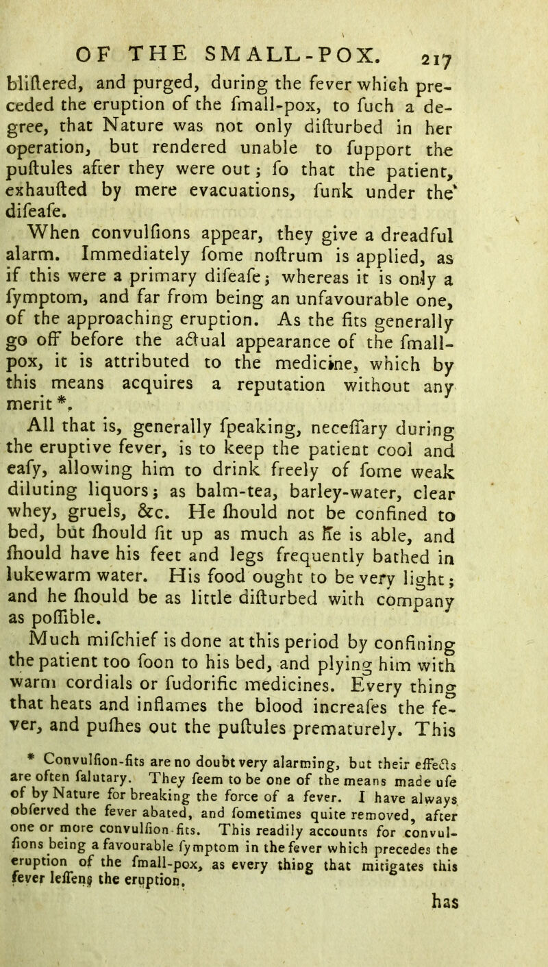 bllftered, and purged, during the fever whieh pre- ceded the eruption of the fmall-pox, to fuch a de- gree, that Nature was not only difturbed in her operation, but rendered unable to fupport the puftules afcer they were out; fo that the patient, exhaufted by mere evacuations, funk under the* difeafe. When convulfions appear, they give a dreadful alarm. Immediately fome noftrum is applied, as if this were a primary difeafe; whereas it is only a fymptom, and far from being an unfavourable one, of the approaching eruption. As the fits generally go off before the adual appearance of the fmall- pox, it is attributed to the medicine, which by this means acquires a reputation without any merit All that is, generally fpeaking, neceffary during the eruptive fever, is to keep the patient cool and eafy, allowing him to drink freely of fome weak diluting liquors; as balm-tea, barley-water, clear whey, gruels, &c. He ihould not be confined to bed, but fhould fit up as much as lie is able, and Ibould have his feet and legs frequently bathed in lukewarm water. His food ought to be very light; and he fhould be as little difturbed with company as poffible. Much mifchief is done at this period by confining the patient too foon to his bed, and plying him with warm cordials or fudorific medicines. Every thino* that heats and inflames the blood increafes the fe- ver, and pufhes out the puftules prematurely. This * Convulfion-fits are no doubt very alarming, but their effects are often falutary. They feem to be one of the means made ufe of by Nature for breaking the force of a fever. I have always obferved the fever abated, and fometimes quite removed, after one or more convulfion-fits. This readily accounts for convul- fions being a favourable fymptom in the fever which precedes the eruption of the fmall-pox, as every thing that mitigates this fever lefTens the eruption. has