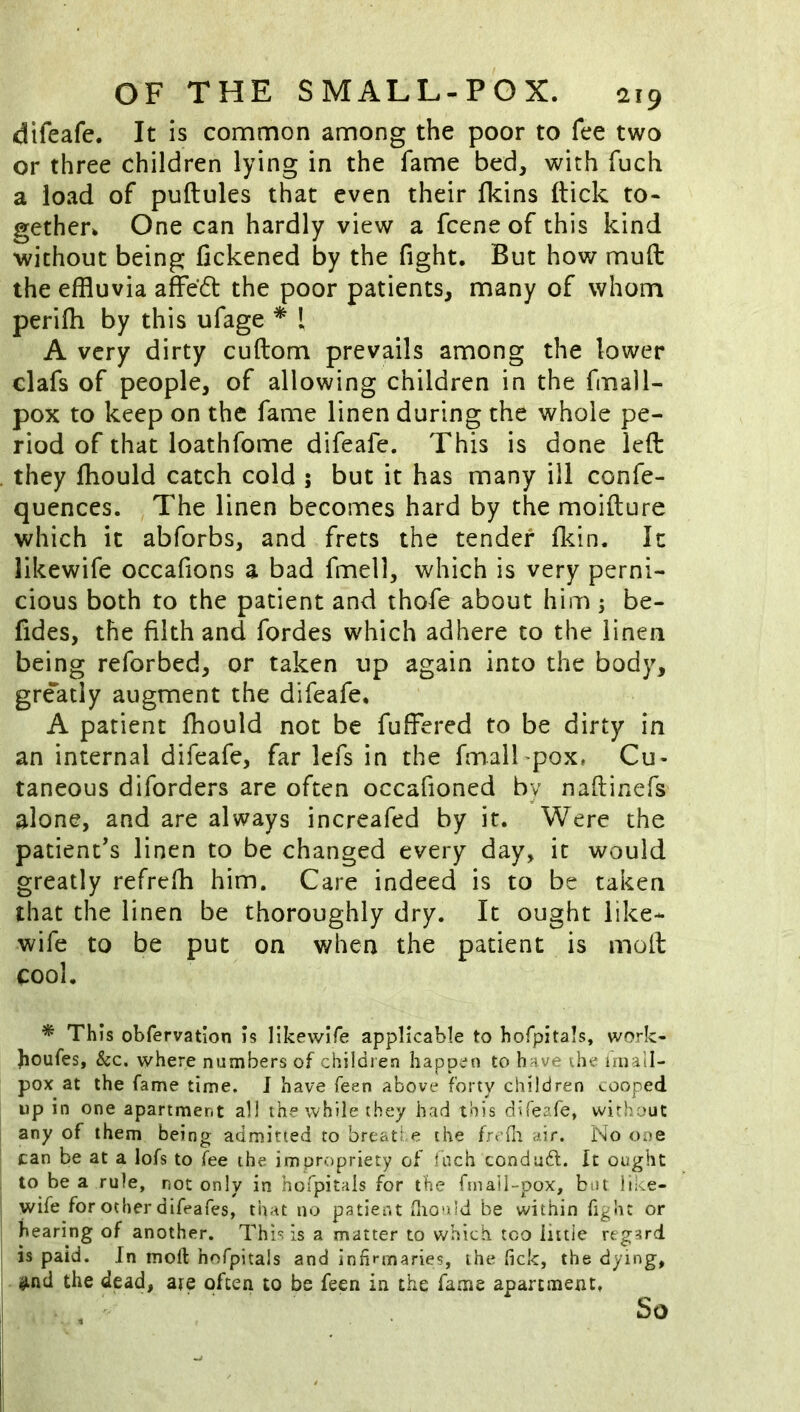 difeafe. It is common among the poor to fee two or three children lying in the fame bed, with fuch a load of puftules that even their fkins ftick to- gether. One can hardly view a fcene of this kind without being fickened by the fight. But how muft the effluvia affeft the poor patients, many of whom perifh by this ufage * [ A very dirty cuftom prevails among the lower clafs of people, of allowing children in the fmall- pox to keep on the fame linen during the whole pe- riod of that loathfome difeafe. This is done left they fhould catch cold ; but it has many ill confe- quences. The linen becomes hard by the moifture which it abforbs, and frets the tender fkin. It likewife occafions a bad fmell, which is very perni- cious both to the patient and thofe about him ; be- fides, the filth and fordes which adhere to the linen being reforbed, or taken up again into the body, greatly augment the difeafe. A patient fhould not be fuffered to be dirty in an internal difeafe, far lefs in the fmalkpox, Cu- taneous diforders are often occafioned by nafiinefs alone, and are always increafed by it. Were the patient’s linen to be changed every day, it would greatly refrefh him. Care indeed is to be taken that the linen be thoroughly dry. It ought like- wife to be put on when the patient is moil cool. * This obfervation is likewiTe applicable to hofpitals, work- boufes, &c. where numbers of children happen to have ihe iniall- pox at the fame time. J have Teen above forty chiidren (.coped up in one apartment all the while they had this difeafe, without any of them being admitted to breati,e the frcfli air. No one can be at a lofs to fee the impropriety of fach condadl. It ought to be a rule, not only in hofpitals for the fmall-pox, but like- wife for other difeafes, that no patient (lionid be within fight or hearing of another. This is a matter to which too little regard is paid. In moll hofpitals and infirmaries, the lick, the dying, ^ind the dead, ate often to be feen in the fame apartment, So