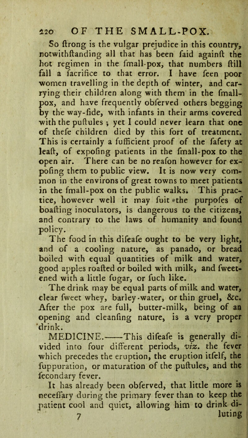 So ftrong is the vulgar prejudice in this country, notwithftanding all that has been faid againft the hot reginnen in the fmall-pox, that numbers ftill fall a facrifice to that error. I have feen poor women travelling in the depth of winter, and car- rying their children along with them in the fmali- pox, and have frequently obferved others begging by the way-fide, with infants in their arms covered with the puftules •, yet I could never learn that one of thefe children died by this fort of treatment. This is certainly a fufficient proof of the fafety at leaft, of expofing patients in the fmall-pox to the open air. There can be no reafon however for ex- pofing them to public view. It is now very com- mon in the environs of great towns to meet patients in the fmall-pox on the public walks* This prac- tice, however well it may fuit -the purpofes of boafting inoculators, is dangerous to the citizens, and contrary to the laws of humanity and found policy. The food in this difeafe ought to be very light, and of a cooling nature, as panado, or bread boiled with equal quantities of milk and water, good apples roafted or boiled with milk, and fweet- ened with a little fugar, or fuch like. The drink may be equal parts of milk and water, clear fweet whey, barley-water, or thin gruel, &c. After the pox are full, butter-milk, being of an opening and cleanfing nature, is a very proper 'drink. MEDICINE.—-This difeafe is generally di- vided into four different periods, viz, the fever which precedes the eruption, the eruption itfelf, the fuppuration, or maturation of the puftules, and the fecondary fever. It has already been obferved, that little more is necefiary during the primary fever than to keep the patient cool and quiet, allowing him to drink di- 7 luting