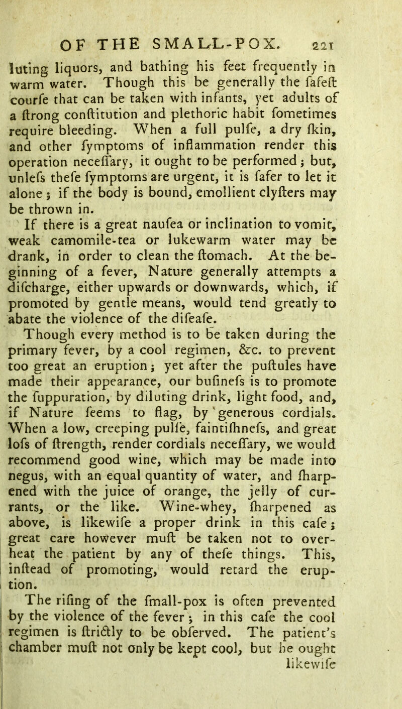 luting liquors, and bathing his feet frequently in warm water. Though this be generally the fafefl: courfe that can be taken with infants, yet adults of a ftrong conftitution and plethoric habit fometimes require bleeding. When a full pulfe, a dry fkin, and other fymptoms of inflammation render this operation neceflary, it ought to be performed; bur, unlefs thefe fymptoms are urgent, it is fafer to let it alone ; if the body is bound, emollient clyfters may be thrown in. If there is a great naufea or inclination to vomit, weak camomile-tea or lukewarm water may be drank, in order to clean the llomach. At the be- ginning of a fever, Nature generally attempts a difeharge, either upwards or downwards, which, if promoted by gentle means, would tend greatly to abate the violence of the difeafe. Though every method is to be taken during the primary fever, by a cool regimen, &c. to prevent too great an eruption; yet after the puftules have made their appearance, our bufinefs is to promote the fuppuration, by diluting drink, light food, and, if Nature feems to flag, by'generous cordials. When a low, creeping pulle, faintifhnefs, and great lofs of ftrength, render cordials neceffary, we would recommend good wine, which may be made into negus, with an equal quantity of water, and fliarp- ened with the juice of orange, the jelly of cur- rants, or the like. Wine-whey, fharpened as above, is likewife a proper drink in this cafe; great care however muft be taken not to over- heat the patient by any of thefe things. This, inftead of promoting, would retard the erup- I tion. The rifing of the fmall-pox is often prevented by the violence of the fever ; in this cafe the cool regimen is ftridly to be obferved. The patient's chamber mufl: not only be kept cool, he ought likewife