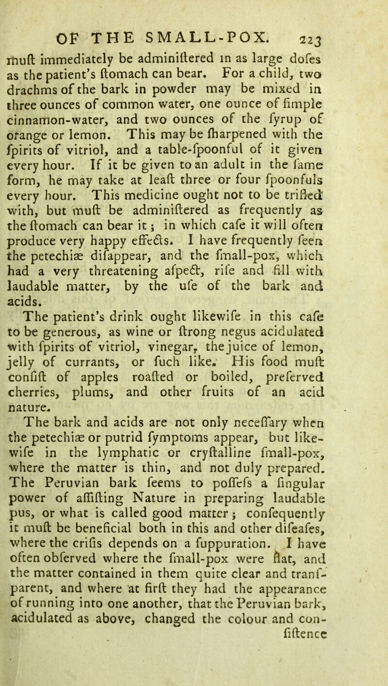 rbuft immediately be adminiltered in as large dofes as the patient’s ftomach can bear. For a child, two drachms of the bark in powder may be mixed in three ounces of common water, one ounce of fimple cinnamon-water, and two ounces of the fyrup of orange or lemon. This may be fharpened with the fpirits of vitriol, and a table-fpoonful of it given every hour. If it be given to an adult in the fame form, he may take at leaft three or four fpoonfuls every hour. This medicine ought not to be trihed with, but muft be adminiltered as frequently as the (tomach can bear it; in which cafe it will often produce very happy effedls. I have frequently feen the petechise disappear, and the fmall-pox, which had a very threatening afpedt, rife and fJl with laudable matter, by the ufe of the bark and acids. The patient’s drink ought likewife in this cafe to be generous, as wine or ftrong negus acidulated with fpirits of vitriol, vinegar, thejuice of lemon, jelly of currants, or fuch like. His food mult confift of apples roafted or boiled, preferved cherries, plums, and other fruits of an acid nature. The bark and acids are not only neceffary when the petechias or putrid fymptoms appear, but like- wife in the lymphatic or cryftalline fmall-pox, where the matter is thin, and not duly prepared. The Peruvian bark feems to polTefs a fingular power of aflifting Nature in preparing laudable pus, or what is called good matter 5 confequently it muft be beneficial both in this and other difeafes, where the crifis depends on a fuppuration. .1 have often obferved where the fmall-pox were flat, and the matter contained in them quite clear and tranf- parent, and where at firft they had the appearance of running into one another, that the Peruvian bark, acidulated as above, changed the colour and con- fidence