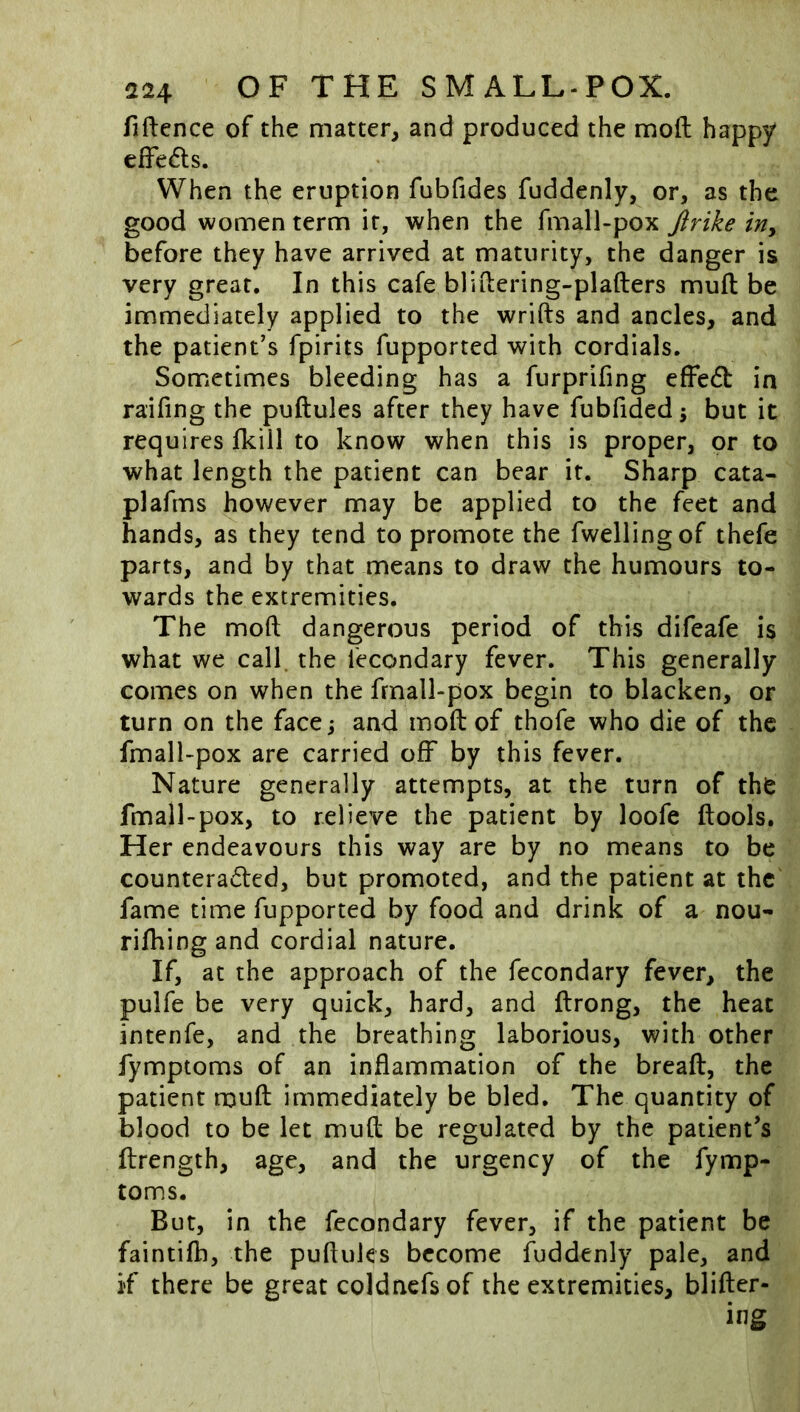 fiftence of the matter, and produced the moll; happy elFe^ls. When the eruption fubfides fuddenly, or, as the good women term it, when the fmall-pox Jirike in^ before they have arrived at maturity, the danger is very great. In this cafe bliilering-plafters mull be immediately applied to the wrifts and ancles, and the patient’s fpirits fupported with cordials. Sometimes bleeding has a furprifing elFedt in railing the puftules after they have fublided; but it requires fkiil to know when this is proper, or to what length the patient can bear it. Sharp cata- plafms however may be applied to the feet and hands, as they tend to promote the fwellingof thefe parts, and by that means to draw the humours to- wards the extremities. The mofi: dangerous period of this difeafe is what we call, the fecondary fever. This generally comes on when the frnall-pox begin to blacken, or turn on the facej and moll of thofe who die of the fmall-pox are carried off by this fever. Nature generally attempts, at the turn of the fmall-pox, to relieve the patient by loofe ftools. Her endeavours this way are by no means to be counteracSted, but promoted, and the patient at the fame time fupported by food and drink of a nou- rilhingand cordial nature. If, at the approach of the fecondary fever, the pulfe be very quick, hard, and ftrong, the heat intenfe, and the breathing laborious, with other fymptoms of an inflammation of the breaft, the patient muft immediately be bled. The quantity of blood to be let mull be regulated by the patient’s ftrength, age, and the urgency of the fymp- toms. But, in the fecondary fever, if the patient be faintilb, the pufluks become fuddenly pale, and if there be great coldnefsof the extremities, blifter- ing