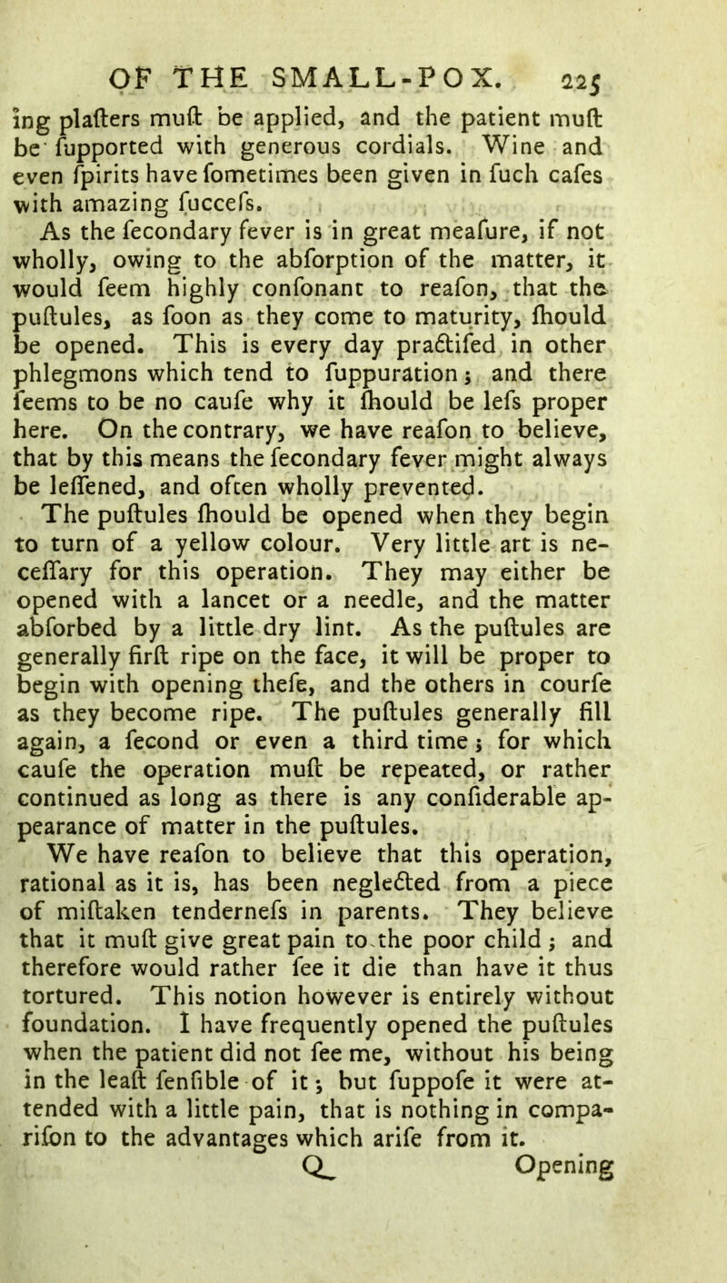 ing plafters muft be applied, and the patient muft be' iupported with generous cordials. Wine and even fpirits have fometimes been given in fuch cafes with amazing fuccefs. As the fecondary fever is in great meafure, if not wholly, owing to the abforption of the matter, it^ would feem highly confonanc to reafon, that the^ puftules, as foon as-they come to maturity, fliould be opened. This is every day pradtifed, in other phlegmons which tend to fuppuration 5 and there feems to be no caufe why it Ihould be lefs proper here. On the contrary, we have reafon to believe, that by this means the fecondary fever ^might always be leflened, and often wholly prevented. The puftules fhould be opened when they begin to turn of a yellow colour. Very little art is ne- ceflary for this operation. They may either be opened with a lancet or a needle, and the matter abforbed by a little dry lint. As the puftules are generally firft ripe on the face, it will be proper to begin with opening thefe, and the others in courfe as they become ripe. The puftules generally fill again, a fecond or even a third time j for which caufe the operation muft be repeated, or rather continued as long as there is any confiderable ap- pearance of matter in the puftules. We have reafon to believe that this operation, rational as it is, has been negledled from a piece of miftaken tendernefs in parents* ' They believe that it muft give great pain to.the poor child ; and therefore would rather fee it die than have it thus tortured. This notion however is entirely without foundation. 1 have frequently opened the puftules when the patient did not fee me, without his being in the leaft fenfible of it*, but fuppofe it were at- tended with a little pain, that is nothing in compa- rifbn to the advantages which arife from it. Opening