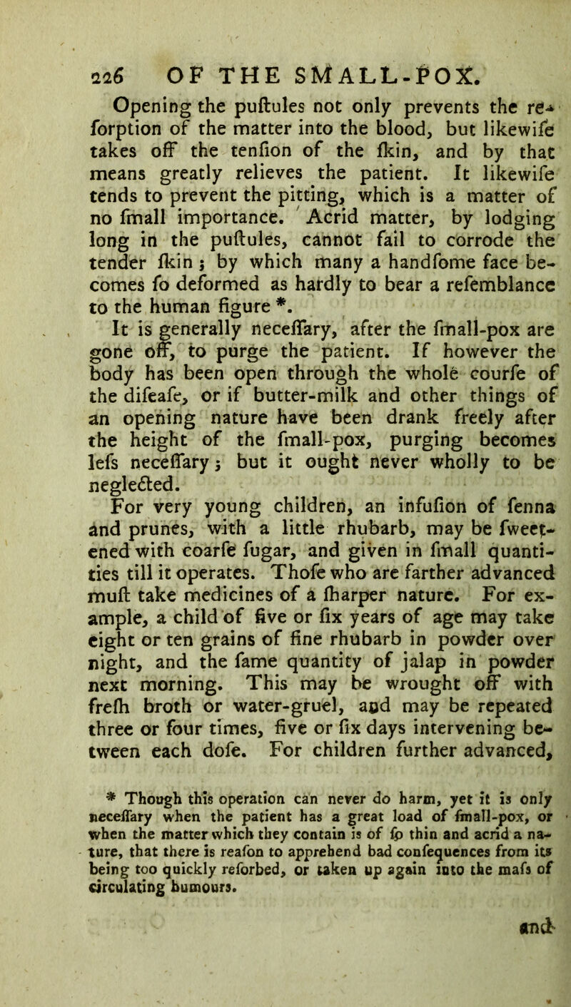 Opening the puftules not only prevents the forption of the matter into the blood, but likewife takes off the tenfion of the fkin, and by that means greatly relieves the patient. It likewife tends to prevent the pitting, which is a matter of no fmall importance. ' Acrid matter, by lodging long in the puftules, cannot fail to corrode the tender fl^in j by which many a handfome face be- comes fo deformed as hardly to bear a refemblancc to the human figure It is generally neceffary, after the fmall-pox are gone off, to purge the patient. If however the body has been open through the whole courfe of the difeafe, or if butter-milk and other things of an opening nature have been drank freely after the height of the fmall-pox, purging becomes lefs neceffary 5 but it ought never wholly to be negle<fted. For very young children, an infufion of fenna and prunes, with a little rhubarb, may be fwect- ened with coarfe fugar, and given in fmall quanti- ties till it operates. Thofe who arc farther advanced muft take medicines of a fharper nature. For ex- ample, a child of five or fix years of age may take eight or ten grains of fine rhubarb in powder over night, and the fame quantity of jalap in powder next morning. This may be wrought off with frefh broth or water-gruel, and may be repeated three or four times, five or fix days intervening be- tween each dofe. For children further advanced, * Though this operation can never do harm, yet it is only neceffary when the patient has a great load of fmall-pox, or when the matter which they contain is of {p thin and acrid a na- ture, that there is reafon to apprehend bad confe^uences from its being too quickly reforbed, or uken up again loto the mafs of circulating humours.