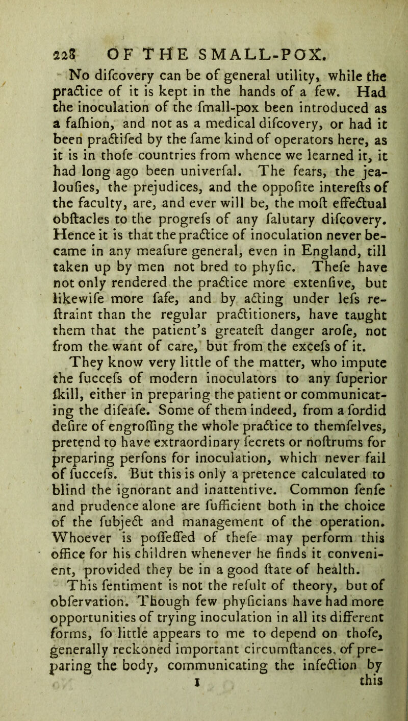 No difcovery can be of general utility, while the pradice of it is kept in the hands of a few. Had the inoculation of the fmall-pox been introduced as a falhion, and not as a medical difcovery, or had it been pra6tifcd by the fame kind of operators here, as it is in thofe countries from whence we learned it, it had long ago been univerfal. The fears, the jea- loufies, the prejudices, and the oppofite intereftsof the faculty, are, and ever will be, the mod effedlual obftacles to the progrefs of any falutary difcovery. Hence it is that thepradlice of inoculation never be- came in any meafure general, even in England, till taken up by men not bred to phyfic. Thefe have not only rendered the practice more extenfive, but likewife more fafe, and by ading under lefs re- flraint than the regular praditioners, have taught them that the patient’s greateft danger arofe, not from the want of care, but from the excefs of it. They know very little of the matter, who impute the fuccefs of modern inoculators to any fuperior Ikill, either in preparing the patient or communicat- ing the difeafe. Some of them indeed, from a fordid defire of engrofllng the whole pradice to themfelves, pretend to have extraordinary fecrets or noftrums for preparing perfons for inoculation, which never fail of fuccefs. But this is only a pretence calculated to blind the ignorant and inattentive. Common fenfe and prudence alone are fufficient both in the choice of the fubjed and management of the operation. Whoever is poffeffed of thefe may perform this office for his children whenever he finds it conveni- ent, provided they be in a good date of health. This fentiment is not the refult of theory, but of obfervation. Though few phyficians have had more opportunities of trying inoculation in all its different forms, fo little appears to me to depend on thofe, generally reckoned important circumftances, o-f pre- paring the body, communicating the infedion by I this