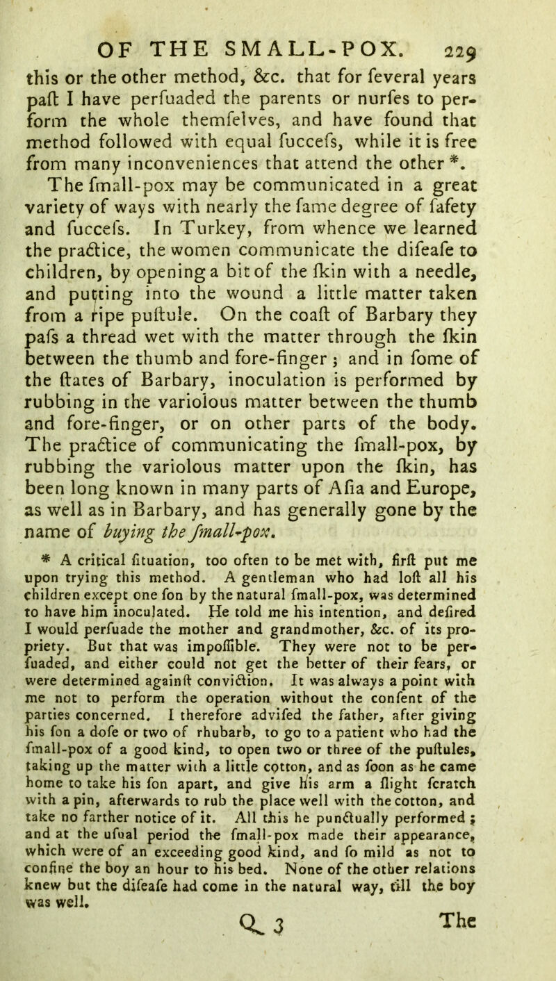 this or the other method, &c. that for fevcral years pad I have perfuaded the parents or nurfes to per- form the whole themfelves, and have found that method followed with equal fuccefs, while it is free from many inconveniences that attend the other Thefmall-pox may be communicated in a great variety of ways with nearly the fame degree of fafety and fuccefs. In Turkey, from whence we learned the pra6Uce, the women communicate the difeafe to children, by opening a bit of the fkin with a needle, and put/cing into the wound a little matter taken from a Hpe pultule. On the coaft of Barbary they pafs a thread wet with the matter through the fkin between the thumb and fore-finger ; and in fome of the dates of Barbary, inoculation is performed by rubbing in the variolous matter between the thumb and fore-finger, or on other parts of the body. The pradtice of communicating the fmall-pox, by rubbing the variolous matter upon the fkin, has been long known in many parts of Afia and Europe, as well as in Barbary, and has generally gone by the name of buying the JmalU'pox, * A critical fituation, too often to be met with, firft put me upon trying this method. A gentleman who had loft all his children except one fon by the natural fmall-pox, was determined to have him inoculated. He told me his intention, and defired I would perfuade the mother and grandmother, &c. of its pro- priety. But that was impoflible. They were not to be per- fuaded, and either could not get the better of their fears, or were determined againft convi61ion. It was always a point with me not to perform the operation without the confent of the parties concerned. I therefore advifed the father, after giving his fon a dofe or two of rhubarb, to go to a patient who had the fmall-pox of a good kind, to open two or three of the puftules, taking up the matter with a little cotton, and as foon as he came home to take his fon apart, and give his arm a flight fcratch with a pin, afterwards to rub the place well with the cotton, and take no farther notice of it. All this he punctually performed ; and at the ufual period the fmall-pox made their appearance, which were of an exceeding good kind, and fo mild as not to confine the boy an hour to his bed. None of the other relations knew but the difeafe had come in the natural way, fill the boy was well. 0.3 The
