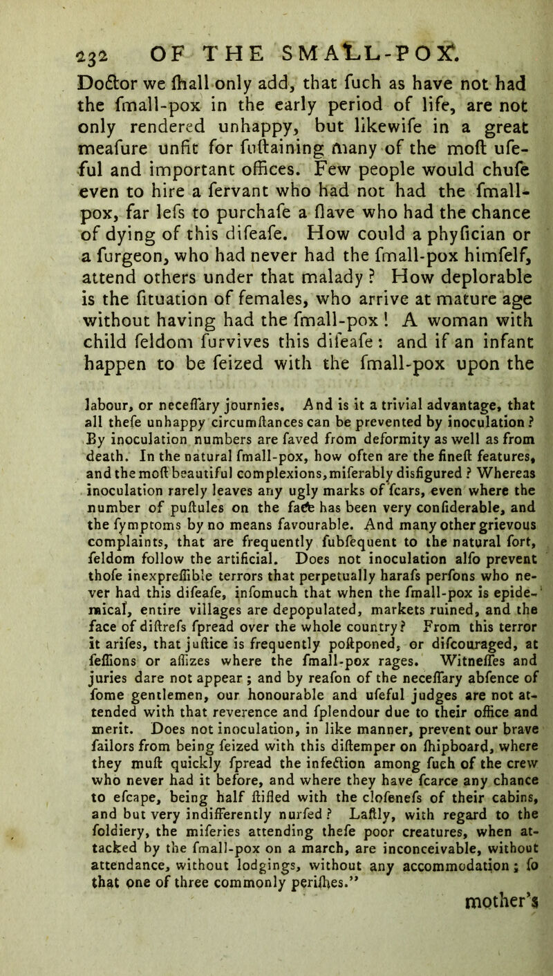 Do6i:or we (hall only add, that fuch as have not had the fmall-pox in the early period of life, are not only rendered unhappy, but likewife in a great meafure unfit for fnftaining many of the moft ufe- ful and important offices. Few people would chufe even to hire a fervant who had not had the fmall- pox, far lefs to purchafe a flave who had the chance of dying of this difeafe. How could a phyfician or a furgeon, who had never had the fmall-pox himfelf, attend others under that malady ? How deplorable is the fituation of females, who arrive at mature age without having had the fmall-pox ! A woman with child feldom furvivcs this difeafe: and if an infant happen to be feized with the fmall-pox upon the labour, or necefTary journies. And is it a trivial advantage, that all thefe unhappy circumftancescan be prevented by inoculation? By inoculation numbers are faved from deformity as well as from death. In the natural fmall-pox, how often are the fineft features, and the mod beautiful complexions,miferably disfigured ? Whereas inoculation rarely leaves any ugly marks of fears, even where the number of puftules on the faefe has been very confiderable, and the fymptoms by no means favourable. And many other grievous complaints, that are frequently fubfequent to the natural fort, feldom follow the artificial. Does not inoculation alfo prevent thofe inexprelTible terrors that perpetually harafs perfons who ne- ver had this difeafe, infomuch that when the fmall-pox is epide-. ' naical, entire villages are depopulated, markets ruined, and the face of diftrefs fpread over the whole country? From this terror it arifes, that juftice is frequently poftponed, or difeouraged, at felTions or aflizes where the fmall-pox rages. WitnelTes and juries dare not appear ; and by reafon of the necefiary abfence of fome gentlemen, our honourable and ufeful judges are not at- tended with that reverence and fplendour due to their ofiice and merit. Does not inoculation, in like manner, prevent our brave failors from being feized with this diftemper on Ihipboard, where they muft quickly fpread the infedion among fuch of the crew who never had it before, and where they have fcarce any chance to efcape, being half ftifled with the clofenefs of their cabins, and but very indifibrently nurfed ? Laftly, with regard to the foldiery, the miferies attending thefe poor creatures, when at- tacked by the fmall-pox on a march, are inconceivable, without attendance, without lodgings, without any accommodation; fo that one of three commonly perilhes.” mother’s
