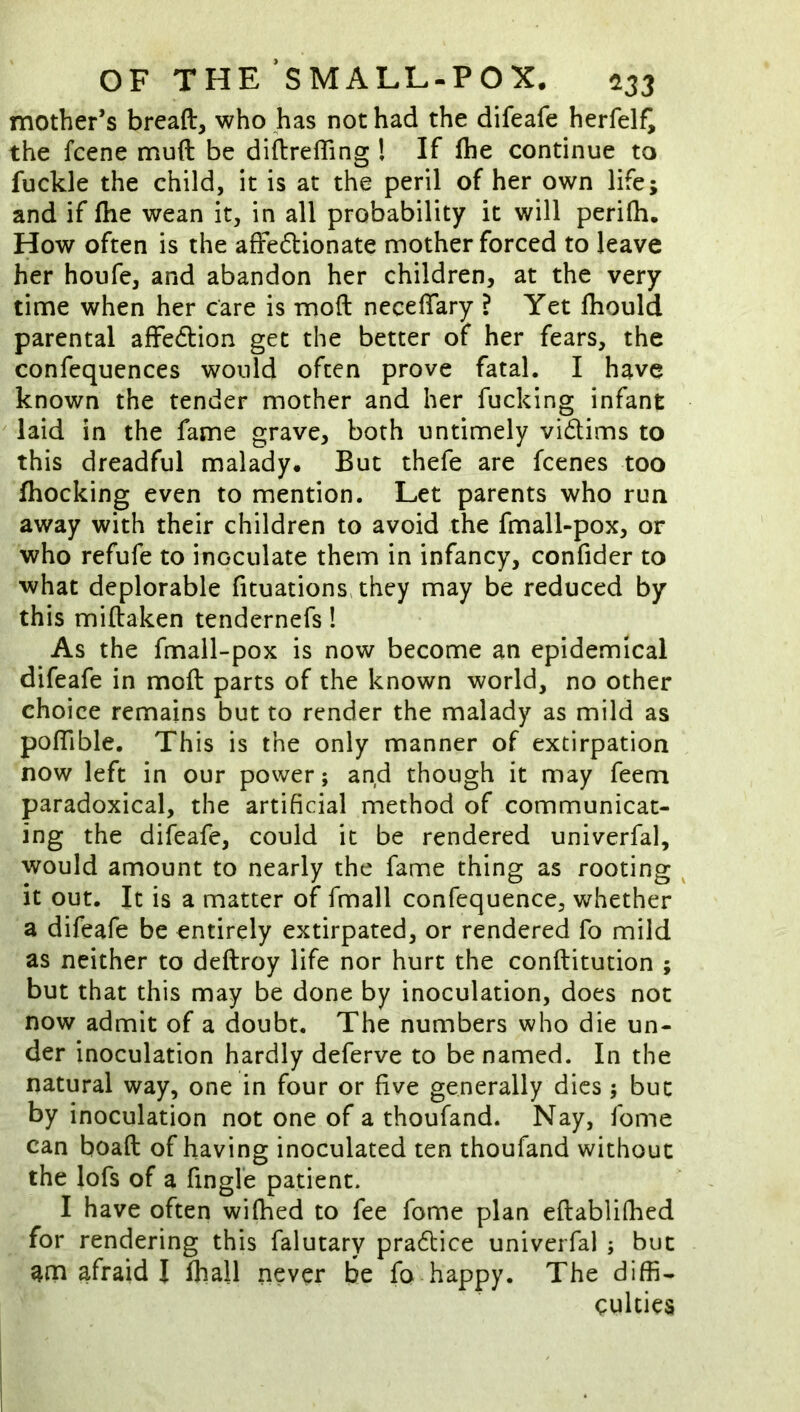 mother’s bread, who has not had the difeafe herfelf^ the fcene mud be didreffing ! If die continue to fuckle the child, it is at the peril of her own life; and if die wean it, in all probability it will perifh. How often is the adeflionate mother forced to leave her houfe, and abandon her children, at the very time when her care is mod neceflary ? Yet fhould parental affedlion get the better of her fears, the confequences would often prove fatal. I have known the tender mother and her fucking infant laid in the fame grave, both untimely vidims to this dreadful malady. But thefe are fcenes too diocking even to mention. Let parents who run away with their children to avoid the fmall-pox, or who refufe to inoculate them in infancy, confider to what deplorable fituations, they may be reduced by this midaken tendernefs! As the fmall-pox is now become an epidemical difeafe in mod parts of the known world, no other choice remains but to render the malady as mild as poffible. This is the only manner of extirpation now left in our power; and though it may feem paradoxical, the artificial method of communicat- ing the difeafe, could it be rendered univerfal, would amount to nearly the fame thing as rooting ^ it out. It is a matter of fmall confequence, whether a difeafe be entirely extirpated, or rendered fo mild as neither to dedroy life nor hurt the conditution ; but that this may be done by inoculation, does not now admit of a doubt. The numbers who die un- der inoculation hardly deferve to be named. In the natural way, one in four or five generally dies; but by inoculation not one of a thoufand. Nay, fome can boad of having inoculated ten thoufand without the lofs of a fingl’e patient. I have often wifhed to fee fome plan edablifhed for rendering this falutary pradice univerfal ; but am afraid I diall never be fo happy. The diffi- culties