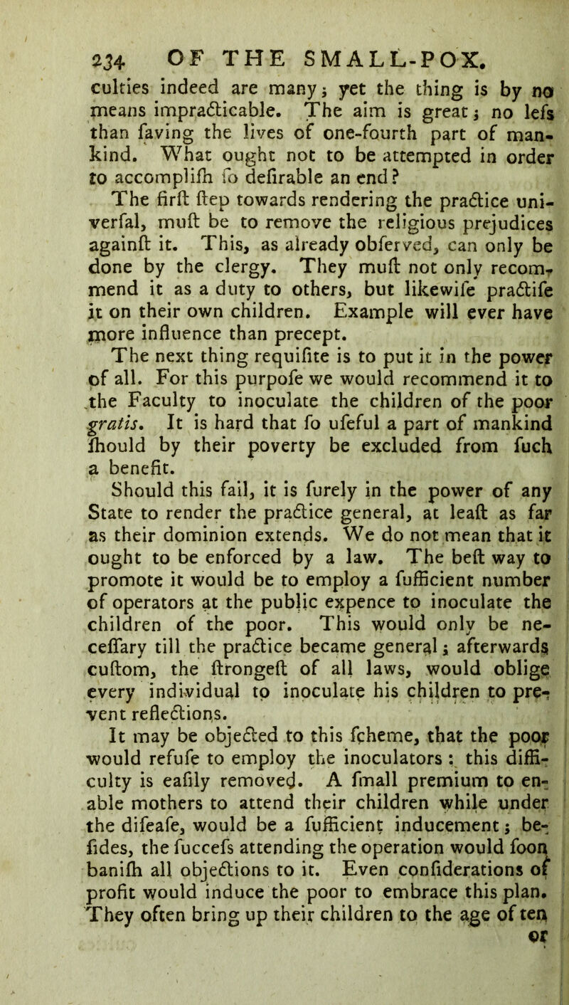 culties indeed are many; yet the thing is by no means impradicable. The aim is great j no lefs than laving the lives of one-fourth part of man- kind. What ought not to be attempted in order to accompHfn To defirable an end? The firft Hep towards rendering the pradlice uni- verfal> mull be to remove the religious prejudices againfl: it. This, as already obferved, can only be done by the clergy. They mull: not only recomr mend it as a duty to others, but likewife pradlife it on their own children. Example will ever have aiiore influence than precept. The next thing requifite is to put it in the power of all. For this purpofe we would recommend it to ,the Faculty to inoculate the children of the poor gratis. It is hard that fo ufeful a part of mankind fhould by their poverty be excluded from fuch a benefit. Should this fail, it is furely in the power of any State to render the pradlice general, at leaft as far as their dominion extends. We do not mean that it ought to be enforced by a law. The beft way to promote it would be to employ a fufficient number of operators at the public expence to inoculate the children of the poor. This would only be ne- ceflfary till the pradlice became general 5 afterwards cuftom, the ftrongeft of all laws, would oblige every individual to inoculate his children to pre- vent reflexion,s. It may be objedled to this fcheme, that the poor would refufe to employ the inoculators ; this diffi- culty is eafily removed. A fmall premium to en- able mothers to attend their children while under the difeafe, would be a fufficient inducement; be- fides, the fuccefs attending the operation would foon banifh all objedlions to it. Even confiderations of profit would induce the poor to embrace this plan. They often bring up their children to the age of tea or