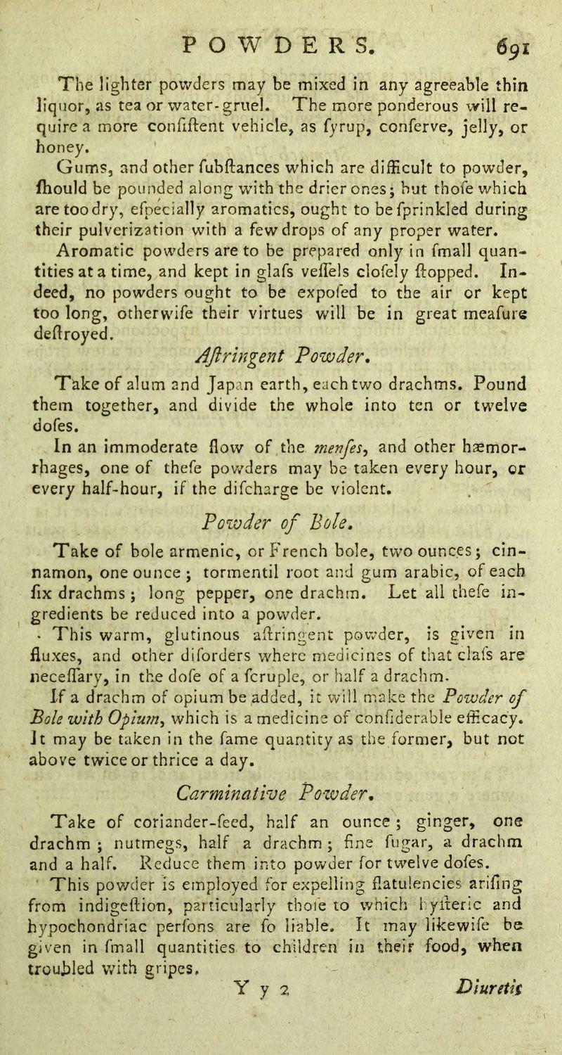 The lighter powders may be mixed in any agreeable thin liquor, as tea or water-gruel. The more ponderous will re- quire a more confiftent vehicle, as fyrup, conferve, jelly, or honey. Gums, and other fubftances which are difficult to powder, fhould be pounded along with the drier ones; but thoie which are too dry, efpecially aromatics, ought to befprinkled during their pulverization with a few drops of any proper water. Aromatic powders are to be prepared only in fmall quan- tities at a time, and kept in glafs velTels clofely flopped. In- deed, no powders ought to be expofed to the air or kept too long, otherwife their virtues will be in great meafure deflroyed. ^Jiringent Powder, Take of alum and Japan earth, each two drachms. Pound them together, and divide the whole into ten or twelve dofes. In an immoderate flow of the menfes^ and other haemor- rhages, one of thefe powders may be taken every hour, or every half-hour, if the difeharge be violent. Powder of Bole. Take of bole armenic, or French bole, two ounces; cin- namon, one ounce ; tormentil root and gum arabic, of each fix drachms ; long pepper, one drachm. Let all thefe in- gredients be reduced into a powder. • This warm, glutinous aflringent powder, is given in fluxes, and other diforders where medicines of that clafs are neceflary, in the dofe of a fcruplc, or half a drachm. If a drachm of opium be added, it will make the Powder of Bole with Opium^ which is a medicine of confiderable efficacy. Jt may be taken in the fame quantity as the former, but not above twice or thrice a day. Carminative Po-wder, Take of coriander-feed, half an ounce ; ginger, one drachm; nutmegs, half a drachm; fine fugar, a drachm and a half. Reduce them into powder for twelve dofes. This pov/der is employed for expelling flatulencies arifing from indigeftion, particularly thoie to which i yiteric and hypochondriac perfons are fo liable. It may likewife b& given in fmall quantities to children in their food, when troubled with gripes. Y y 2 Dluretk