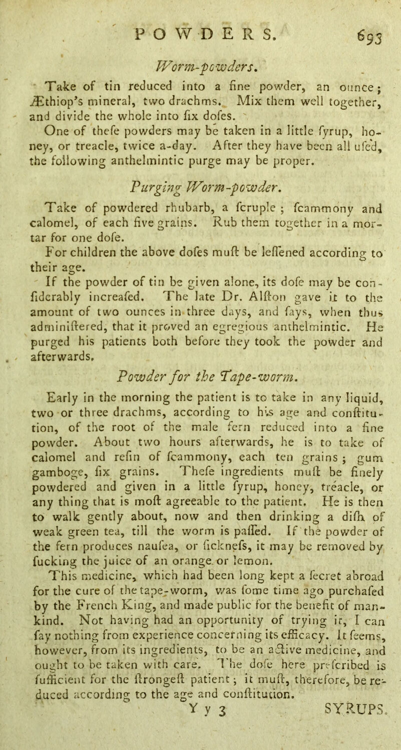 695 Worm-'pGvoders. Take of tin reduced into a fine powder, an ounce; ^thiop’s mineral, two drachms. Mix them well together, and divide the whole into fix dofes. One of thefe powders may be taken in a little fyrup, ho- ney, or treacle, twice a-day. After they have been all ufe'd, the following anthelmintic purge may be proper. Purging Worm-powder. Take of powdered rhubarb, a fcruple ; fcammony and calomel, of each five grains. Rub them together in a mor- tar for one dofe. For children the above dofes mufi: be lefTened according to their age. If the powder of tin be given alone, its dofe may be con- fiderably increafed. The late Dr. Alfton gave il to the amount of two ounces in three days, and fays, when thus adrniniftered, that it proved an egregious anthelmintic. He purged his patients both before they took the powder and afterwards. Powder for the 'Pape-worm. Early In the morning the patient is to take in any liquid, two or three drachms, according to hU age and conftitu- tion, of the root of the male fern reduced into a fine powder. About two hours afterwards, he is to take of calomel and refin of fcammony, each ten grains ; gum gamboge, fix grains. Thefe ingredients mull; be finely powdered and given in a little fyrup, honey, treacle, or any thing that is moft agreeable to the patient. He is then to walk gently about, now and then drinking a difh. of weak green tea, till the worm is palFed. If the powder of the fern produces naufea, or ficknefs, it may be removed by fucking the juice of an orange, or lemon. This medicine, which had been long kept a fecret abroad for the cure of the tape-worm, v/as fome time ago purchafed by the French King, and made public for the benefit of man- kind. Not having had an opportunity of trying it, I can fay nothing from experience concerning its efficacy. It feems, however, from its ingredients, to be an adfive medicine, and ought to be taken with care, d'he dofe here pr'.-fcribed Is fufficient for the llrongefi; patient; it mufr, therefore, be re- duced according to the age and conftitution. V y 3 SYRUPS.