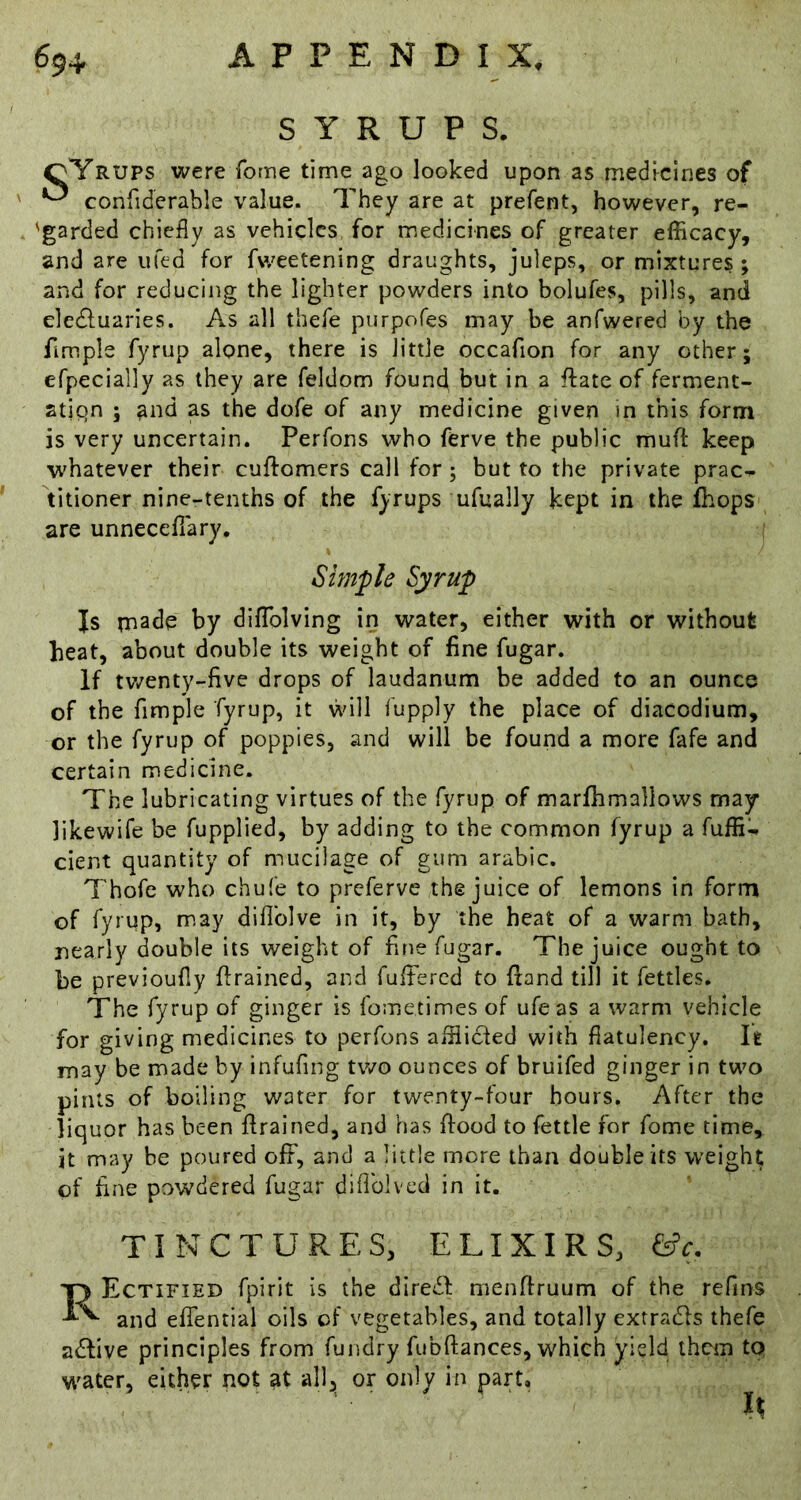 SYRUPS, qYrups were forne time ago looked upon as medicines of confiderable value. They are at prefent, however, re- 'garded chiefly as vehicles for medicines of greater efficacy, and are ufed for fweetening draughts, juleps, or mixtures ; and for reducing the lighter powders into bolufes, pills, and eledluaries. As all thefe purpofes may be anfwered by the Ample fyrup alone, there is little occafion for any other; efpecially as they are feldom found but in a ftate of ferment- stipn ; and as the dofe of any medicine given in this form is very uncertain. Perfons who ferve the public mufl: keep whatever their cuftomers call for; but to the private prac- titioner nine-tenths of the fyrups ufually kept in the Ihops are unneceflary. Simple Syrup Js made by diflblving in water, either with or without heat, about double its weight of fine fugar. if tv/enty-five drops of laudanum be added to an ounce of the Ample fyrup, it will fupply the place of diacodium, or the fyrup of poppies, and will be found a more fafe and certain medicine. The lubricating virtues of the fyrup of marfhmallows may likewife be fupplied, by adding to the common fyrup a fuffi-. cient quantity of mucilage of gum arabic. Thofe who chufe to preferve the juice of lemons in form of fyrup, may diflblve in it, by the heat of a warm bath, nearly double its weight of Ane fugar. The juice ought to be previoufly Arained, and fuffiercd to Aand till it fettles. The fyrup of ginger is foinetimes of ufeas a warm vehicle for giving medicines to perfons affiicfed with flatulency. It may be made by infufing two ounces of bruifed ginger in two pints of boiling water for twenty-four hours. After the liquor has been Arained, and has Aood to fettle for fome time, it may be poured off, and a little more than double its weight of Ane powdered fugar diflblved in it. TINCTURES, ELIXIRS, &c, Rectified fpirit is the dire^f menAruum of the refins and effentiai oils of vegetables, and totally extracts thefe adlive principles from fundry AibAances, which yield them tp water, either not at all, or only in part.