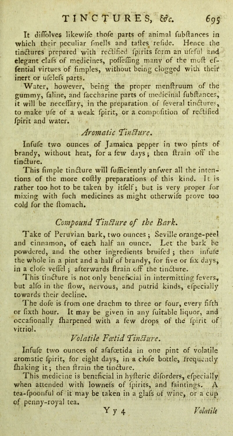 It difTolves likewife thofe parts of animal fubftances in which their peculiar fmells and talles^ refide. Hence the tindures prepared with redfified fpirits form an ufefu] and elegant clafs of medicines, pofTefling many of the moft ef-' fential virtues of fimples, without being clogged with their inert or ufelefs parts. Water, however, being the proper mcnffruiim of the gummy, faline, and faccharine parts of medicinal fubftances, it will be necelTary, in the preparation of feveral tind^ures, to make ufe of a weak fpirir, or a compofition of redtified fpirit and water. Aromatic TinEhire. Infufe two ounces of Jamaica pepper in two pints of brandy, without heat, for a few days; then ftrain off the tindfure. This firnple timSlure will fufficiently anfwer all the inten- tions of the more coftly preparations of this kind. It is rather too hot to be taken by itfelf; but is very proper for mixing with fuch medicines as might otherwife prove too cold for the ftomach. Compound Hinldure of the Bark, Take of Peruvian bark, two ounces ; Seville orange-peel and cinnamon, of each half an ounce. Let the bark he powdered, and the other ingredients bruifed ; then infufe the whole in a pint and a half of brandy, for five or fix days, in a clofc veflel ; afterwards ftrain off the tindlure. I'his linefure is not only beneh»ciai in intermitting fevers,- but alfo in the flow, nervous, and putrid kinds, efpecially towards their decline. The dofe is from one drachm to three or four, every fifth or fixth hour. It may be given in any fuitable liquor, and occafionally fharpened with a few drops of the fpirit of vitriol. Volatile Foetid FiiiEiure, Infufe two ounces of afafoetlda in one pint of volatile aromatic fpirit, for eight days, in a ck>fe bottle, frequently fhaking it; then ffrain the tindlure. This medicine is beneficial in hyfteric diforders, efpecially when attended with lownefs of fpirits, and faintings. A tea-fpoonful of it may be taken in a glafs of wine, or a cup of penny-royal tea. Yy 4 Volatik