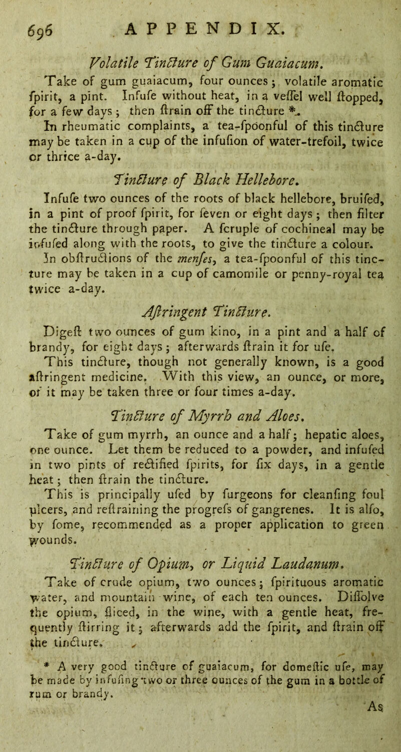 Volatile Tin5lure of Gum Guaiacum. Take of gum guaiacum, four ounces; volatile aromatic fpirit, a pint. Infufe without heat, in a vefTel well Hopped, for a few days ; then ftrain off the tin£fure In rheumatic complaints, a tea-fpdonful of this tindure may be taken in a cup of the infufion of water-trefoil, twice or thrice a-day, Jin3lure of Black Hellebore. Infufe two ounces of the roots of black hellebore, bruifed, in a pint of proof fpirit, for feven or eight days ; then filter the tinifure through paper. A fcruple of cochineal may be iofufed along with the roots, to give the tincHure a colour. In obflru61ions of the menjes^ a tea-fpoonful of this tinc- ture may be taken in a cup of camomile or penny-royal tea twice a-day. Aftringent Tin^iire, Digeft two ounces of gum kino, in a pint and a half of brandy, for eight days ; afterwards ftrain it for ufe, This tin61ure, though not generally known, is a good aHringent medicine. With this view, an ounce, or more, of it may be taken three or four times a-day. Tin^ure of Myrrh and Aloes. Take of gum myrrh, an ounce and a half; hepatic aloes, one ounce. Let them be reduced to a powder, and infufed in two pints of redfified fpirits, for fix days, in a gentle heat; then ftrain the tindlure. This is principally ufed by furgeons for cleanfing foul plcers, and reftrairiing the progrefs of gangrenes. It is alfo, by fome, recommended as a proper application to green yirounds. ^in^htre of Opum’> or Liquid Laudanum. Take of crude opium, two ounces; fpirituous aromatic water, and mountain wine, of each ten ounces. DifTolve the opium, fiiced, in the wine, with a gentle heat, fre- quently flirring it; afterwards add the fpirit, and ftrain off the tindiure. ^ * A very good tin(5fare of guaiacurn, for domeflic ufe, may be made by infuring*ivvo or three ounces of the gum in a bottle of rum or brandy.