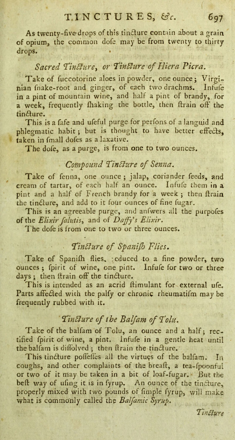 f TINCTURES, iic. 697 As twenty-five drops of this tindure contain about a grain of opium, the common dofe may be from twenty to thirty drops. Sacred THn5lure^ or TlnSliire of Hi era Viera, Take of fuccotorine aloes in powder, one ounce; Virgi- nian fnake-root and ginger, of each two drachms. Infufe in a pint of mountain wine, and half a pint of brandy,, for a week, frequently fhaking the bottle, then ftrain ofF tlie tindure. This is a fafe and ufeful purge for perfons of a languid and phlegmatic habit; but is thought to have better efFeds, taken in fmall dofes as a laxative. The dofe, as a purge, is from one to two ounces. Compound ’TinSlure of Senna, Take of fenna, one ounce ; jalap, coriander feeds, and cream of tartar, of each half an ounce. Infufe them in a pint and a half of French brandy for a week ; then firain the tindure, and add to it four ounces of fine fugar. This is an agreeable purge, and anfwers all the purpofes of the Elixir falutis^ and of Daffy s Elixir. I'he dofe is from one to two or three ounces. • ‘TinEture of Spanijh Flies, ' . Take of Spanilh flies, : educed to a fine powder, two ounces ; fpirit of wine, one pint. Infufe for two or three days ; then drain ofF the tindure. This is intended as an acrid ftimulant for external ufe. Parts alFeded with the palfy or chronic rheumatifm may be frequently rubbed with it. FinSlure of the B a If am of T'olu, Take of the balfam of Tolu, an ounce and a half; rec- tified fpirit of wine, a pint, infufe in a gentle heat until the balfam is diflblved ; then drain the tindure. This tindure poflelFes all the virtues of the balfam. In coughs, and other complaints of the bread, a tea-fpoonfui or two of it may be taken in a bit of loaf-fugar. But the bed way of ufing it is in fyrup. An ounce of the tindure, properly mixed with two pounds of fimple fyrup, will make what is commonly called the Balfamic Syrup, FinElure