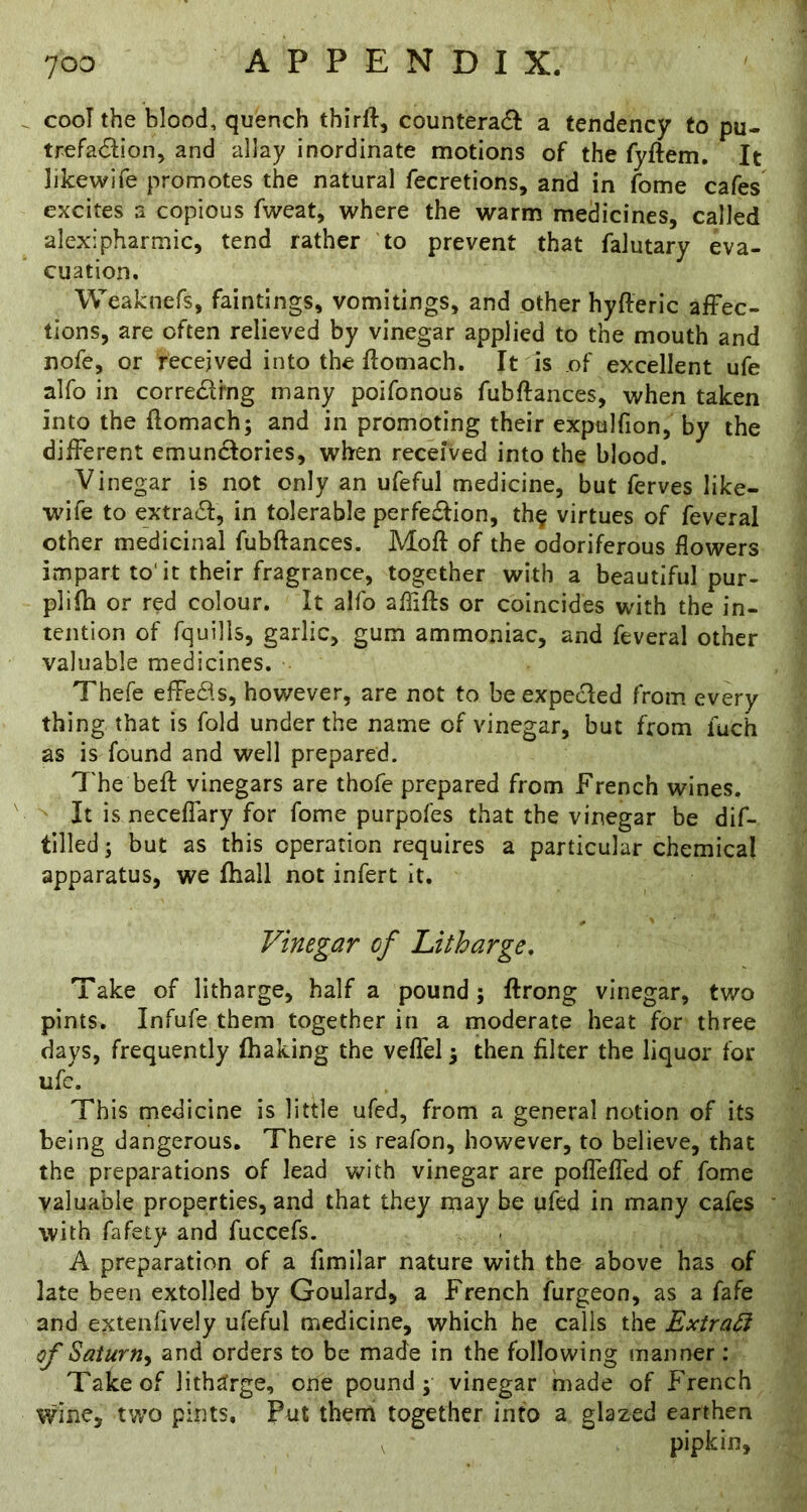cooT the blood, quench thirll, counteracf^: a tendency to pu- trefacSlion, and allay inordinate motions of the fyftem. It likewife promotes the natural fecretions, and in fome cafes excites a copious fweat, where the warm medicines, called alexipharmic, tend rather to prevent that falutary eva- cuation. Weaknefs, faintings, vomitings, and other hyfteric afFec- tions, are often relieved by vinegar applied to the mouth and nofe, or received into the flomach. It is of excellent ufe alfo in corredrng many poifonous fubftances, when taken into the flomach; and in promoting their expulfion, by the different emunclories, when received into the blood. Vinegar is not only an ufeful medicine, but ferves like- wife to extra6l, in tolerable perfe£lion, th§ virtues of feveral other medicinal fubftances. Moft of the odoriferous flowers impart to‘it their fragrance, together with a beautiful pur- plifh or red colour. It alfo aflifts or coincides with the in- tention of fquills, garlic, gum ammoniac, and feveral other valuable medicines. Thefe effedls, however, are not to be expected from every thing that is fold under the name of vinegar, but from fuch as is found and well prepared. The beft vinegars are thofe prepared from French wines. It is neceffary for fome purpofes that the vinegar be dif- tllled; but as this operation requires a particular chemical apparatus, we ftiall not infert it. Vinegar of Litharge, Take of litharge, half a pound; ftrong vinegar, two pints. Infufe them together in a moderate heat for three days, frequently (baking the veffel; then filter the liquor for ufc. This medicine is little ufed, from a general notion of its being dangerous. There is reafon, however, to believe, that the preparations of lead with vinegar are poffeffed of fome valuable properties, and that they may be ufed in many cafes with fafety and fuccefs. A preparation of a fimilar nature with the above has of late been extolled by Goulard, a French furgeon, as a fafe and extenfively ufeful medicine, which he calls the Extras of Saturn^ and orders to be made in the following manner : Take of litharge, one pound; vinegar made of French wine, two pints. Put them together into a glazed earthen , pipkin.
