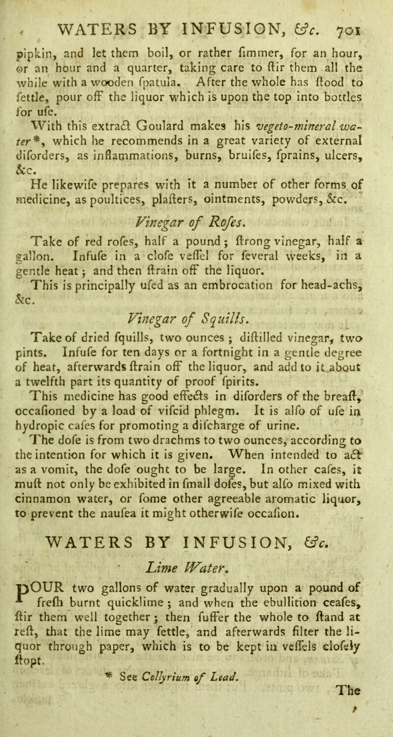 pipkin, and let them boil, or rather fimmer, for an hour, ©r an hour and a quarter, taking care to ftir them all the while with a wooden fpatuia. After the whole has ftood to fettle, pour olF the liquor which is upon the top into bottles for ufe. With this extra£f Goulard makes his vegeto-mineral wa- ter*^ which he recommends in a great variety of external diforders, as inflammations, burns, bruifes, fprains, ulcers, kc. He likewife prepares with it a number of other forms of medicine, as poultices, plaflers, ointments, powders, See, Vinegar of Rojes, Take of red rofes, half a pound; ftrong vinegar, half a gallon. Infufe in a clofe veflel for feveral weeks, in a gentle heat; and then ftrain ofF the liquor. This is principally ufed as an embrocation for head-achs, kc. Vinegar of Squills, Take of dried fquills, two ounces ; diflilled vinegar, two pints. Infufe for ten days or a fortnight in a gentle degree of heat, afterwards ftrain ofF the liquor, and add to it aliout a twelfth part its quantity of proof fpirits. This medicine has good effedls in diforders of the breaft, occafioned by a load of vifeid phlegm. It is alfo of ufe in hydropic cafes for promoting a difeharge of urine. The dofe is from two drachms to two ounces, according to the intention for which it is given. When intended to a6b as a vomit, the dofe ought to be large. In other cafes, it muft not only be exhibited in fmall dofes, but alfo mixed with cinnamon water, or fome other agreeable aromatic liquor, to prevent the naufea it might otherwife occafion. WATERS BY INFUSION, ^c. Lime IVater, 13OUR two gallons of water gradually upon a pound of frefli burnt quicklime; and when the ebullition ceafes, ftir them well together; then fuffer the whole to ftand at reft, that the lime may fettle, and afterwards filter the li- quor through paper, which is to be kept in vefFels elofeiy ftopt. ^ See Collyrium of Lead, The