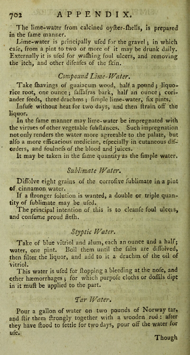 The lime-water from calcined oyfter-fhells, is prepared in the fame manner. Lime-water is principally ufed for the gravel ; in which cafe, from a pint to two or more of it may be drunk daily. Externally it is ufed for walhing foul ulcers, and removing the itch, and other difeafes of the fkin. Com-pound Lime-Water, Take (havings of guaiacum wood, half a pound ; liquo- rice root, one ounce; falTafras bark, half an ounce; cori- ander feeds, three drachms ; fimple lime-water, fix pints. Infufe without heat for two days, and then ftrain off the liquor. In the fame manner may lime-water be impregnated with the virtues of other vegetable fubftances. Such impregnation notonly renders the water more agreeable to the palate, but alfo a more efficacious medicine, efpecially in cutaneous dtf- orders, and foulnefs of the blood and juices. It may be taken in the fame quantity as the fimple water, Subliraate Water, Diffolve eight grains of the corrofive fublimate in a plnt- ©f cinnamon water. If a ftronger folutlon is wanted, a double or triple quan- tity of fublimate may be ufed. The principal intention of this Is to cleanfe foul ulceis, and confume proud flefh. Styptic Water, Take of blue vitriol and alum, each an ounce and a half; water, one pint. Boil them until the Llts are diffolved, then filter the liquor, and add to it a drachm of the oil of vitriol. This water is ufed for flopping a bleeding at the nofe, and other haemorrhages ; for which purpofe cloths or doffils dipt in it muff be applied to the part. Lar Water, Pour a gallon of water on two pounds of Norway tari, and flir them flrongly together with a v/ooden rod : after the^ have flood to fettle for two days, pour off the water for life* Though
