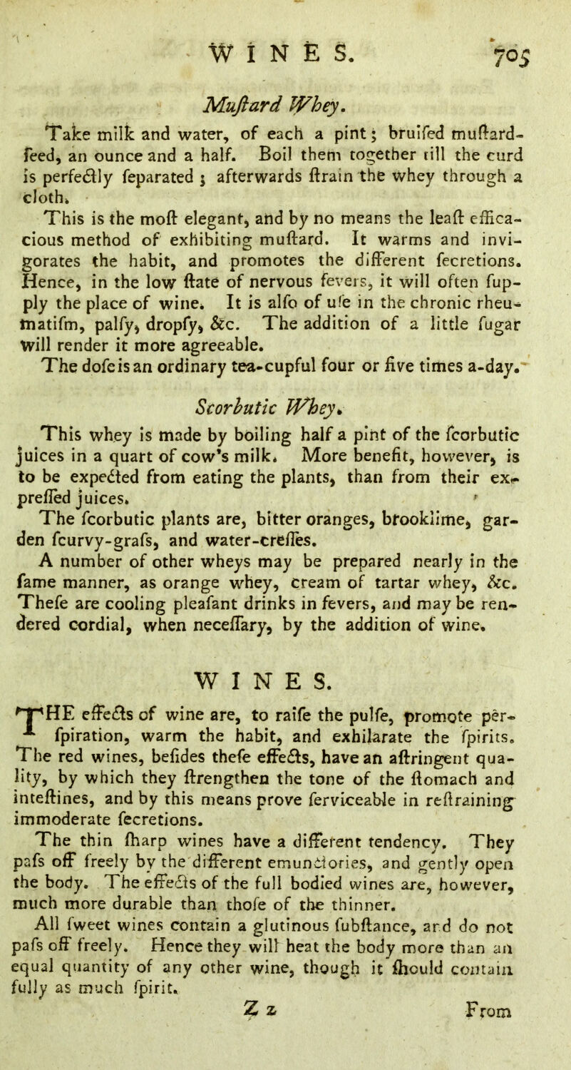 Muftard Whey. Take milk and water, of each a pint; bruifed tnun:ard- feed, an ounce and a half. Boil them together till the curd is perfedly feparated ; afterwards ftrain the whey through a cloth* This is the moft elegant, and by no means the leaft eiEca- cious method of exhibiting muftard. It warms and invi- gorates the habit, and promotes the different fecretions. Hence, in the low ftate of nervous fevers, it will often fup- ply the place of wine* It is alfo of ufe in the chronic rheu- matifm, palfy^ dropfy^ &c. The addition of a little fugar will render it more agreeable. The dofcisan ordinary tea-cupful four or five times a-day. Scorbutic Whey^ This whey is made by boiling half a pint of the fcorbutic juices in a quart of cow’s milk* More benefit, however5 is to be expeded from eating the plants, than from their ex^ prefled juices. The fcorbutic plants are, bitter oranges, brooklime, gar- den fcurvy-grafs, and water-crefles. A number of other wheys may be prepared nearly in the fame manner, as orange whey, cream of tartar whey, &c. Thefe are cooling pleafant drinks in fevers, and may be ren- dered cordial, when neceflary, by the addition of wine, WINES. ^HE effeds of wine are, to raife the pulfe, promote per- fpiration, warm the habit, and exhilarate the fpirits. The red wines, befides thefe effeds, have an aftringent qua- lity, by which they ftrengthen the tone of the ffomach and inteftines, and by this means prove fervLceable in reftraining immoderate fecretions. The thin fharp wines have a difFerent tendency. They pafs off freely by the different emundories, and gently open the body. The effeds of the full bodied wines are, however, much more durable than thofe of the thinner. All fweet wines contain a glutinous fubftance, ard do not pafs off freely. Hence they will heat the body more than an equal quantity of any other wine, though it Ihould comaiii fully as much fpirit. Z z From