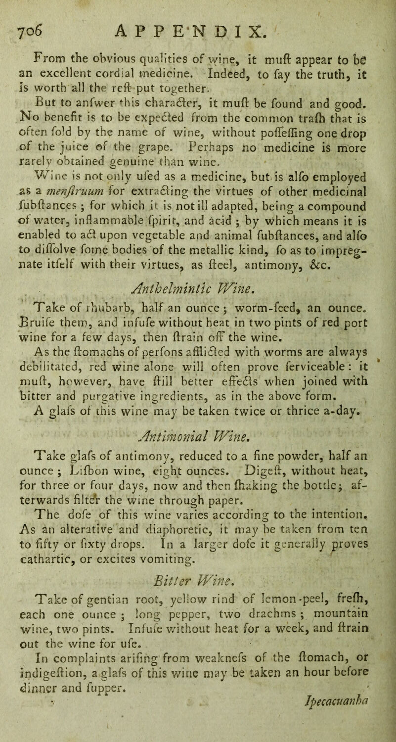 From the obvious qualities of wine, it muft appear to bfi an excellent cordial medicine. Indeed, to fay the truth, it is worth all the rcft put together. But to anfwer rhis charadler, it muft be found and good. No benefit is to be expedted from the common trafh that is often fold by the name of wine, without poftefling one drop of the juice of the grape. Perhaps no medicine is more rarelv obtained genuine than wine. Wine is not only ufed as a medicine, but is alfo employed as a menjiruum for extradling the virtues of other medicinal fubftances ; for which it is not ill adapted, being a compound of w'ater, inflammable fpirit, and acid ; by which means it is enabled to acfupon vegetable and animal fubftances, and alfo to diffolve forne bodies of the metallic kind, fo as to impreg- nate itfelf with their virtues, as fteel, antimony, &c. Anthelmintic Wine, Take of 1 hub a rb, half an ounce ; worm-feed, an ounce. Bruife them, and infufe without heat in two pints of red port wine for a few days, then ftrain off the wine. As the ftomachs of perfons afflicled with worms are always debilitated, red wine alone will often prove ferviceable: it muft, however, have ftill better effe^s when joined with bitter and purgative ingredients, as in the above form. A glafs of this wine may be taken twice or thrice a-day. Antimonial Wine, Take glafs of antimony, reduced to a fine powder, half an ounce ; Lifbon wine, eight ounces. Digeft, without heat, for three or four days, nov/ and then ftiaking the bottle; af- terwards filteV the wine through paper. The dofe of this wine varies according to the intention. As an alterative and diaphoretic, it may be taken from ten to fifty or fixty drops. In a larger dofe it generally proves cathartic, or excites vomiting. Bitter Wine, Take of gentian root, ycliow rind of lemon-peel, freftt, each one ounce ; long pepper, two drachms ; mountain wine, two pints. Infufe without heat for a week, and ftrain out the wine for ufe. In complaints arifing from weaknefs of the ftomach, or indigeftion, a glafs of this wine may be taken an hour before dinner and fupper. Ipecacuanha