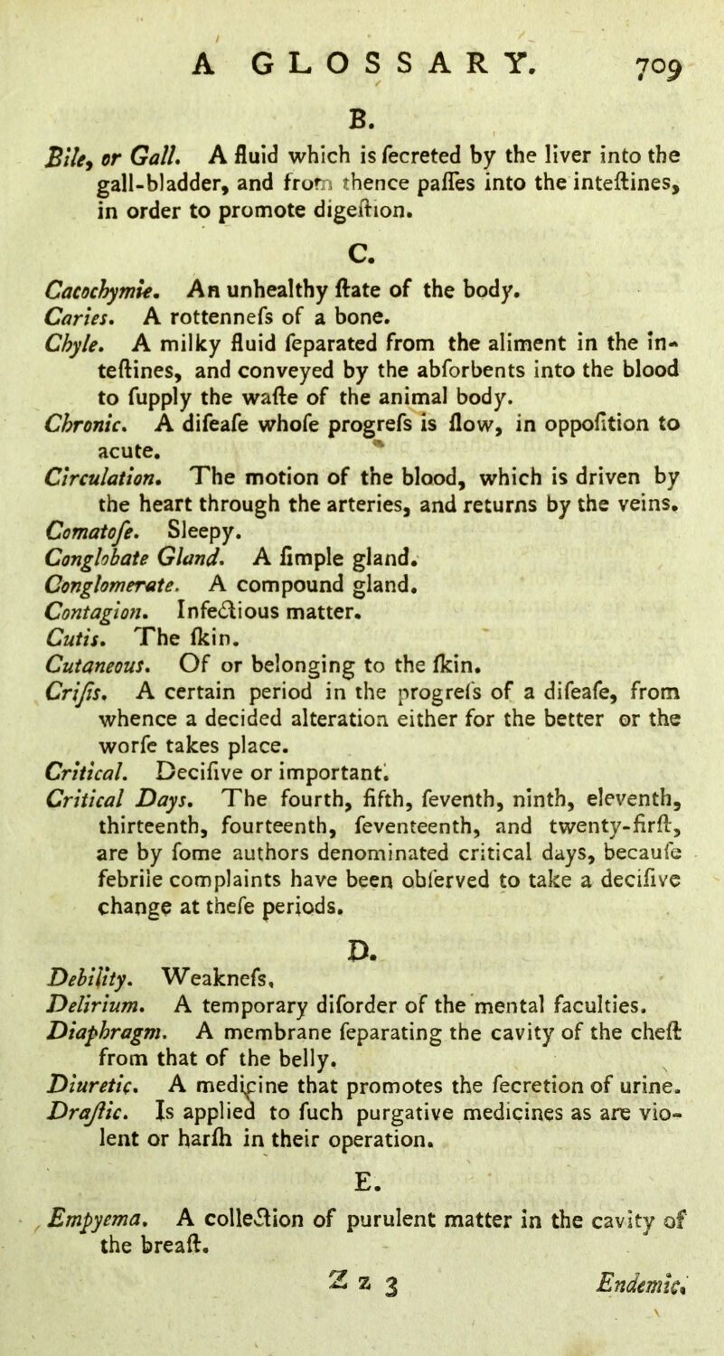 B. Bile^ or GalL A fluid which is fecreted by the liver into the gall-bladder, and from thence pafles into the inteftines, in order to promote digeftion. Cacochymie, An unhealthy ftate of the body. Caries, A rottennefs of a bone. Chyle, A milky fluid feparated from the aliment in the in- teftines, and conveyed by the abforbents into the blood to fupply the wafte of the animal body. Chronic, A difeafe whofe progrefs is flow, in oppolltion to acute. ^ Circulation, The motion of the blood, which is driven by the heart through the arteries, and returns by the veins. Comatofe, Sleepy. Conglobate Gland, A Ample gland. Conglomerate. A compound gland. Contagion, Infedlious matter. Cutis, The (kin. Cutaneous, Of or belonging to the (kin. Crifis, A certain period in the progrefs of a difeafe, from whence a decided alteration either for the better or the worfe takes place. Critical. Decifive or important*. Critical Days, The fourth, fifth, feventh, ninth, eleventh, thirteenth, fourteenth, feventeenth, and twenty-firft, are by fome authors denominated critical days, becaufe febrile complaints have been obferved to take a decifive change at thefe periods. Debility. Weaknefs, Delirium, A temporary diforder of the mental faculties. Diaphragm. A membrane feparating the cavity of the cheft from that of the belly. Diuretic, A medipine that promotes the fecretion of urine. Drajlic, Is applied to fuch purgative medicines as are vio- lent or harfh in their operation. , Empyema, A collcvlion of purulent matter in the cavity of the breaft. C. D. E. Endemic*