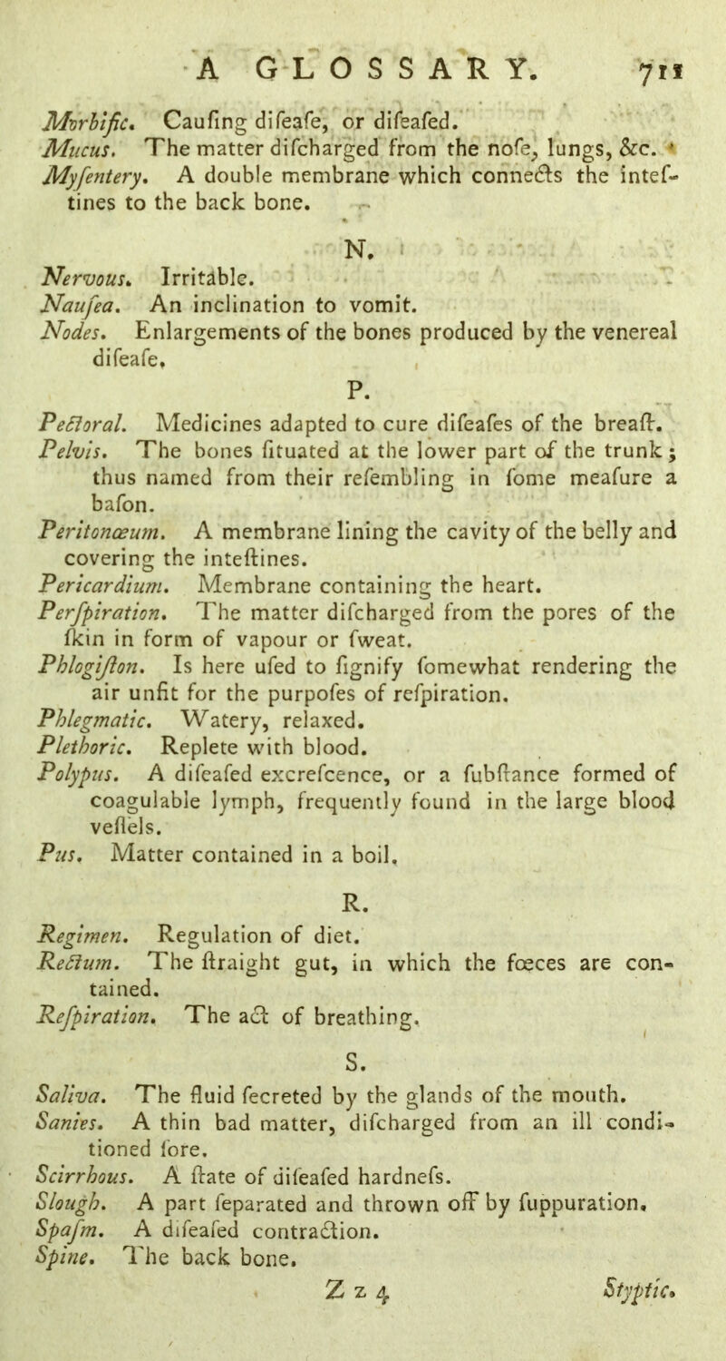 Mvrhtfic* Caufing difeafe, or difeafed. Mucus, The matter difcharged from the nofe] lungs, &c. ^ Myfentery, A double membrane which cohnecfls the intef- tines to the back bone. N. ■ * Nervous,. Irritable. - Naufea, An inclination to vomit. Nodes. Enlargements of the bones produced by the venereal difeafe, , P. PeSioral. Medicines adapted to cure difeafcs of the breafl:. Pelvis, The bones fituated at the lower part of the trunk ; thus named from their refembling in fome meafure a bafon. Peritonoewn, A membrane lining the cavity of the belly and covering the inteftines. Pericardium. Membrane containing the heart. Perfpiration. The matter difcharged from the pores of the Ikin in form of vapour or fweat. Phlogijion. Is here ufed to fignify fomewhat rendering the air unfit for the purpofes of refpiration. Phlegmatic. Watery, relaxed. Plethoric. Replete with blood. Polypus. A difeafed excrefcence, or a fubfrance formed of coaguiable lymph, frequently found in the large blood veflels. Pus. Matter contained in a boil. R. Regimen. Regulation of diet. Re£lum. The ftraight gut, in which the fosces are con- tained. Refpiration. The ac^ of breathing. S. Saliva. The fluid fecreted by the glands of the mouth. Sanies. A thin bad matter, difcharged from an ilk condi- tioned lore. Scirrhous. A ftate of difeafed hardnefs. Slough. A part feparated and thrown off by fuppuration, Spafm. A difeafed contradtion. Spine, The back bone. Z z 4 Styptic*