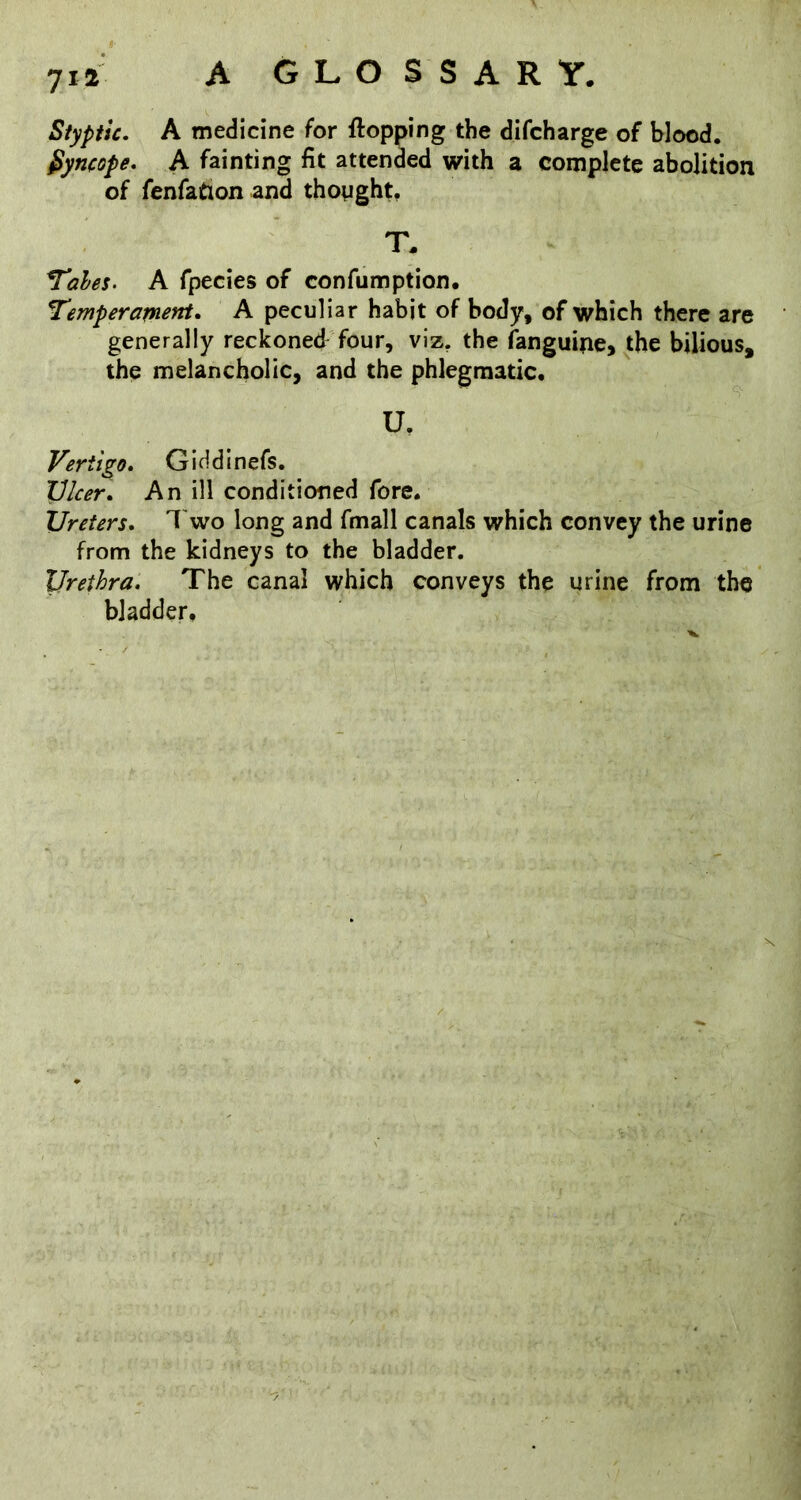 Styptic. A medicine for flopping the difcharge of blood. Syncope. A fainting fit attended with a complete abolition of fenfation and thought, T. ^ahes. A fpecies of confumption. Temperament. A peculiar habit of body, of which there are generally reckoned four, viz, the fanguine, the bilious, the melancholic, and the phlegmatic. U. Vertigo. Giddinefs. JJlcer. An ill conditioned fore. Ureters. I'wo long and fmall canals which convey the urine from the kidneys to the bladder. Urethra. The canal which conveys the urine from the bladder.