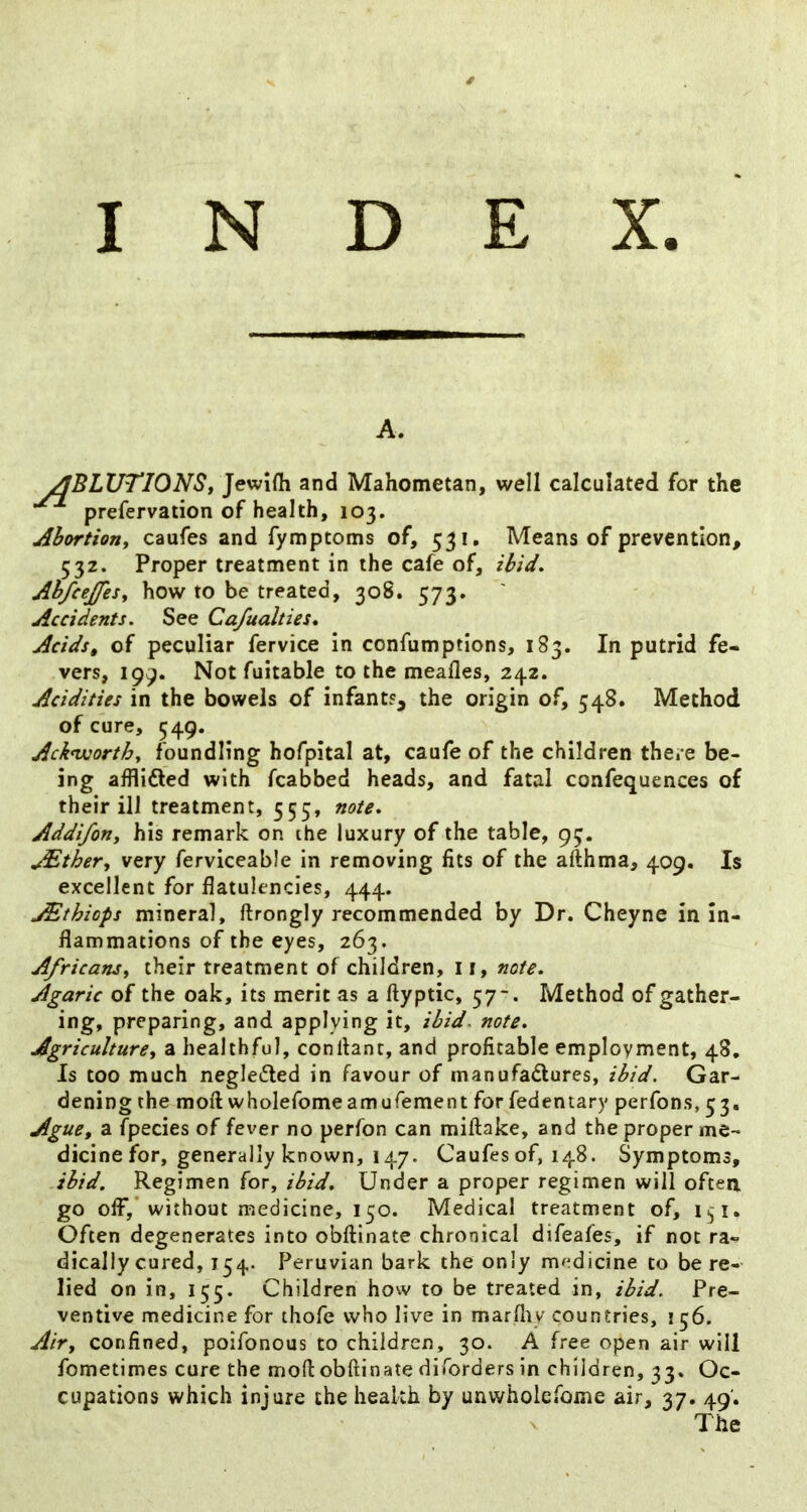 INDEX. A. ^BLUTIONSy Jewifli and Mahometan, well calculated for the prefervation of health, 103. Ahortioriy caufes and fymptoms of, 531. Means of prevention, 532. Proper treatment in the cafe of, ibid, Abfcejfesy how to be treated, 308. 573, Accidents. See Cafualties, Acids, of peculiar fervice in confumptlons, 183. In putrid fe- vers, 199. Not fuitable to the meafles, 242. Acidities in the bowels of infants, the origin of, 548. Method of cure, 549. Acknvorthy foundling hofpital at, caufe of the children there be- ing afflidled with fcabbed heads, and fatal confequences of their ill treatment, 555, note, Addifony his remark on the luxury of the table, 93. JEther, very ferviceable in removing fits of the afthma, 409. Is excellent for flatulencies, 444. ^thiops mineral, ftrongly recommended by Dr. Cheyne in In- flammations of the eyes, 263. Africansy their treatment of children, 11, note. Agaric of the oak, its merit as a ftyptic, 57-. Method of gather- ing, preparing, and applying it, ibid.^ note. Agriculturey a healthful, conliant, and profitable employment, 48, Is too much negleded in favour of manufadures, ibid. Gar- dening the moft wholefomeamurement for fedentary perfons, 53. Ague, a fpecies of fever no perfon can miftake, and the proper me- dicine for, generally known, 147. Caufes of, 148. Symptoms, ibid. Regimen for, ibid. Under a proper regimen will often go off,’without medicine, 150. Medical treatment of, 151, Often degenerates into obftinate chronical difeafes, if not ra^ dically cured, 154. Peruvian bark the only medicine to be re- lied on in, 155. Children how to be treated in, ibid. Pre- ventive medicine for thofe who live in marfny countries, 156. Air, confined, poifonous to children, 30. A free open air will fometimes cure the moft obftinate diforders in children, 33. Oc- cupations which injure the health by unwholefome air, 37. 49. The