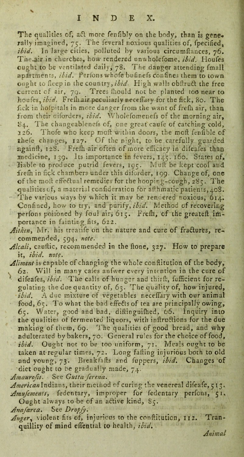 INDEX. The qualities of, ail more fenfibly on the body, than Is gene^ rally imagined, 75. The feveral noxious qualities of, fpecifiedj ihid. In large cities, polluted by various circumllances, 76. The.air in churches, ho;v rendered unwholefome, ibid. Houfes ought to be ventilated daily, 78. The danger attending fmall apartments, ibid. Perfons whofe bufinefs confines them to town ought to fieep in the country,High walls obflruil the free current cf air, 79. Trees fiiould not be planted too near to houfes, ibid. Frelli^ir peculiarly necelTary for the lick, 80. The ilck in hoTpitals in more danger from the want of frePi air, than Prom their ciforders, ibid. Wholefomenefs of the morning air, P4. The changeablend's of, one great caufe of catching cold, 226. Thofe who keep moil within doors, the moil fenlible of thefe changes, 127. Of the n'ght, to be carefully guarded againft, 128. Frelh air often of more efHcacy in difeafes than medicine, 139. Its importance in fevers, 145. 160. States of, Table to produce putrid fevers, 105. Muft be kept cool and frelh in fick chambers under this diforder, 199. Change of, one of the moll effedual remedies for the hooping-cough, 285. The qualities of, a material confideration for allhmatic patients, 408. The various ways by which it may be rendered noxious, 614. Confined, how to try, and punt'y, ibid. Method of recovering perfons poiibned by foul air, 615. Frefli, cf the greateft im- portance in fainting.fits, 622. Aitken, Mr. his treacife on the nature and cure of fradurfes, re- commended, 594, note. Alcaliy caullic, recommended in the flone, 327. How to prepare it, ibid, note. Aliment is capable of changing the whole conflitution of the body, . 62. Will in many cafes anfwer every intention in the cure of *■ difeafes, ihid. The calls of hunger and thirft, fufficient for re- gulating the due quantity of, 63. The quality of, how injured, ibid. A due mixture of vegetables neceffary with our animal food, 65. To what the bad efredfs of tea are principally owing, 65. Water, good and bad, diftinguifhed, 66. Inquiry into the qualities of fermented liquors, with inflrudlions for the due making of them, 69. The qualities of good bread, and why adulterated by bakers, 70. General rules for the choice of food, ibid. Ought not to be too uniform, 71. Meals ought to be taken at regular times, 72. Long falling injurious both to old and young, 73. Breakfalls and fuppers, ibid. Changes of 'diet ought to be gradually made, 74. Amaurojis. See Gutta ferena. Americanln^\z.x\^, their method of curing the venereal difeafe,5i3. Amnfemenis, fedentary, improper for fedentary perfons, 51. Ought always to be of an aclive kind, 85. Anafarca. See Dropjy. Anger.y violent fits of, injurious to the conftituticn, 112. Tran- quillity of mind effential to health, ibid. Animal