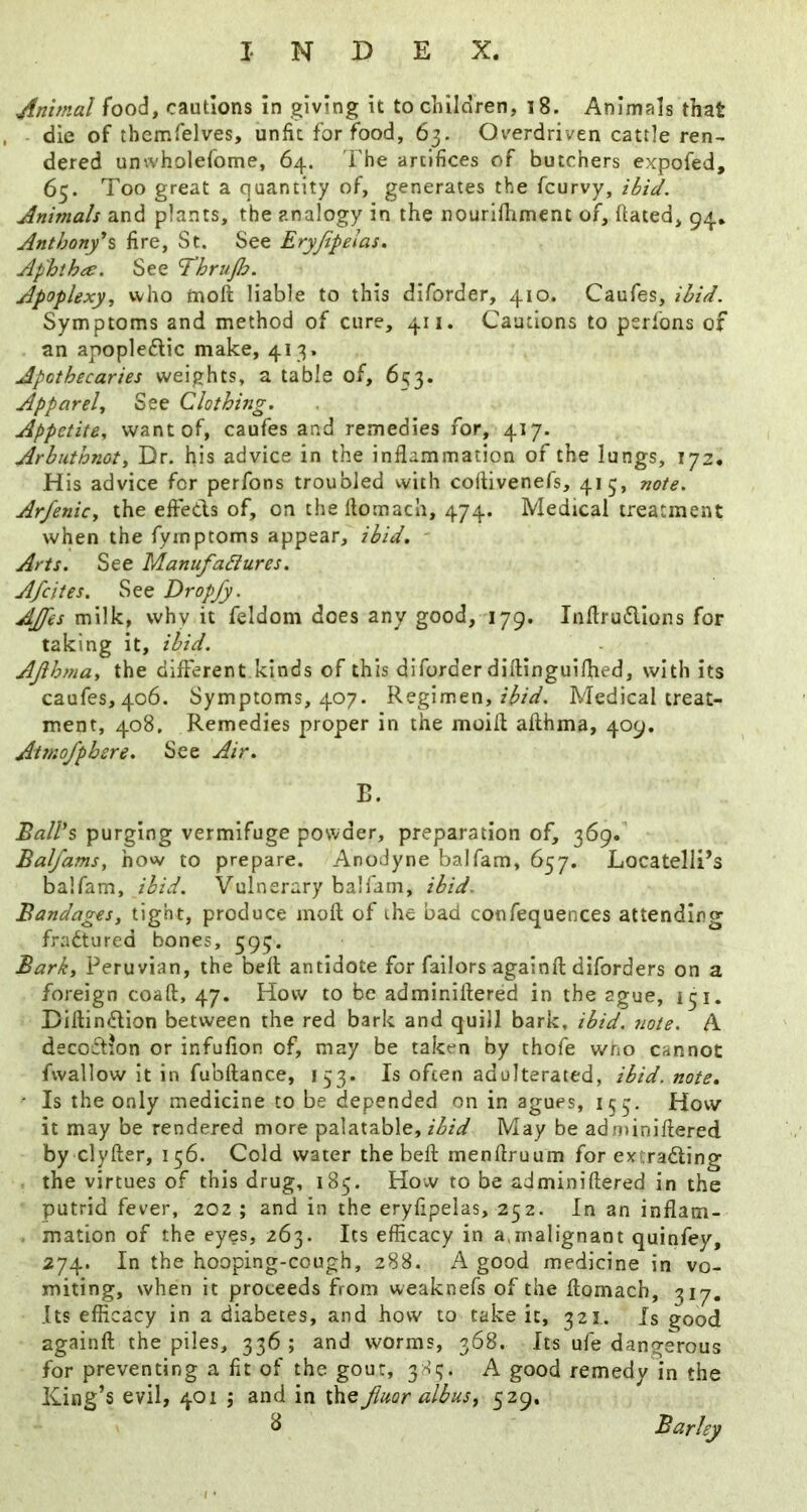minimal food, cautions in giving it to children, i8. Animals that die of themfelves, unfit for food, 63. Overdriven cattle ren- dered unwholefome, 64. I'he artifices of butchers expofed, 65. Too great a quantity of, generates the fcurvy, ibid. Animals and plants, the analogy in the nouriiliment of, ftated, 94. Anthony*% fire, St. See Eryfipelas, Aphtha:. See ThruJJ^. Apoplexy^ who tnoft liable to this diforder, 410. Caufes, ibid. Symptoms and method of cure, 411. Cautions to perfons of an apopleflic make, 413. Apothecaries weights, a table of, 653. Apparel, See Clothing. Appetite, want of, caufes and remedies for, 417. Arbuthnot, Dr. his advice in the inflammation of the lungs, 172. His advice for perfons troubled with coftivenefs, 415, note. Arfenicy the efleds of, on the flomach, 474. Medical treatment when the fyinptoms appear, ibid, ■ Arts. See ManufaSlures. Afcites. See Dropjy. AJfes milk, why it feldom does any good, 179. Inftrudlons for taking it, ibid. AJihna, the different kinds of this diforder diflinguifhed, with its caufes, 406. Symptoms, 407. Regimen, Medical treat- ment, 408, Remedies proper in the moifl afthma, 409. Attnofphere. See Air. B. BaWs purging vermifuge powder, preparation of, 369. Balfams, how to prepare. Anodyne balfam, 657. Locatelll’s balfam, ibid. Vulnerary balfam, ibid. Bandages, tight, produce moft of the bad confequences attending fradtured bones, 595. Bark, Peruvian, the bell: antidote for failors againfl: diforders on a foreign coaft, 47. How to be adminiflered in the ague, 131, Diflindion between the red bark and quill bark, ibid, iiote. A decoftion or infufion of, may be taken by thofe wno cannot fvvallow it in fubftance, 153. Is often adulterated, ibid. note. ■ Is the only medicine to be depended on in agues, 153, How it may be rendered more palatable, ibid May be adminiflered by clyfter, 136. Cold water the befl: menflruum for extrading the virtues of this drug, 183. How to be adminiflered in the putrid fever, 202 ; and in the eryfipelas, 232. In an inflam- mation of the eyes, 263. Its efficacy in a>inalignant quinfey, 274. In the hooping-cough, 288. A good medicine in vo- miting, when it proceeds from weaknefs of the flomach, 317. Its efficacy in a diabetes, and how to take it, 321. Is good againfl the piles, 336 ; and worms, 368. Its ufe dangerous for preventing a fit of the gour, 383. A good remedy in the King’s evil, 401 ; and in the fiuor albus, 529.