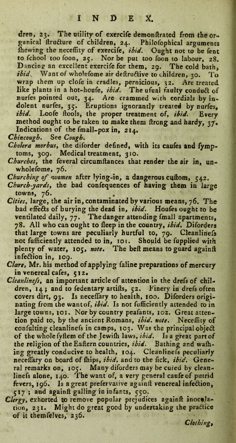 dren, 23. The utility of exercife demonftrated from the or- ganical llrudture of children, 24. Philofophical arguments Slewing the neceflity of exercife, ibid. Ought not to be fent to fchool toofoon, 25. Nor be put too foon to labour, 28. Dancing an excellent exercife for them, 29. The cold bath^ ibid^ Want of wholefome air deftru6live to children, 30. To wrap them up clofe in cradles, pernicious, 32. Are treated like plants in a hot-houfe, ibid. The ufual faulty condudt of nurfes pointed out, 34. Are crammed wvtii cordials by in- dolent nurfes, 33. Eruptions ignorantly treated by nurfes, ibid. Loofe ftools, the proper treatment of, ibid. Every method ought to be taken to make them ftrong and hardy, 37, Indications of the fmall-pox in, 214* Chincough. See Cough. Cholera morbusy the diforder defined, with its caufes and fymp- toms, 309. Medical treatment, 310. Churches, the feveral circumftances that render the air in, un* wholefome, 76. Churching of nvomen after lying-in, a dangerous cqftom, 542. Church-yards, the bad confequences of having them in large towns, 76. , Cities, large, the air in, contaminated by various means, 76. The bad effefts of burying the dead in, ibid. Houfes ought to be ventilated daily, 77. The danger attending fmall apartments, 78. All who can ought to deep in the country, ibid. Diforders that large towns are peculiarly hurtful to, 79. Cleanlinefs not fufHciently attended to in, 101. Should be fupplied with plenty of water, 105, note. The beft means to guard againll infedion in, 109. Clare, Mr. his method of applying faline preparations of mercury in venereal cafes, 512a Cleanlinefs, an important article of attention in the drefs of chil- dren, 14; and to fedentary artifts, 52. Finery in drefs often covers dirt, 93. Is necelTary to health, 100. Diforders origi- nating from the want of, ibid. Is not fufHciently attended to in large towns, 101. Nor by country peafants, 102. Great atten- tion paid to, by the ancient Romans, ibid. note. Neceflity of confulting cleanlinefs in camps, 103. Was the principal objeft of the whole fyftem of the Jewifh laws, ibid. Is a great part of the religion of theEaftern countries, ibid. Bathing and wafli- ing greatly conducive to health, 104. Cleanlinefs peculiarly necefTary on board of fhips, ibid, and to the fick, ibid. Gene- ral remarks on, 105. Many diforders may be cured by clean- linefs alone, 140. The want of, a very general caufeof putrid fevers, 196. Is a great prefervative againfl venereal infedion, 517 ; and againft galling in infants, 550. Clergy, exhorted to remove popular prejudices againft inocfila- tion, 231. Might do great good by undertaking the pradice of it themfelves, 236, Clothings