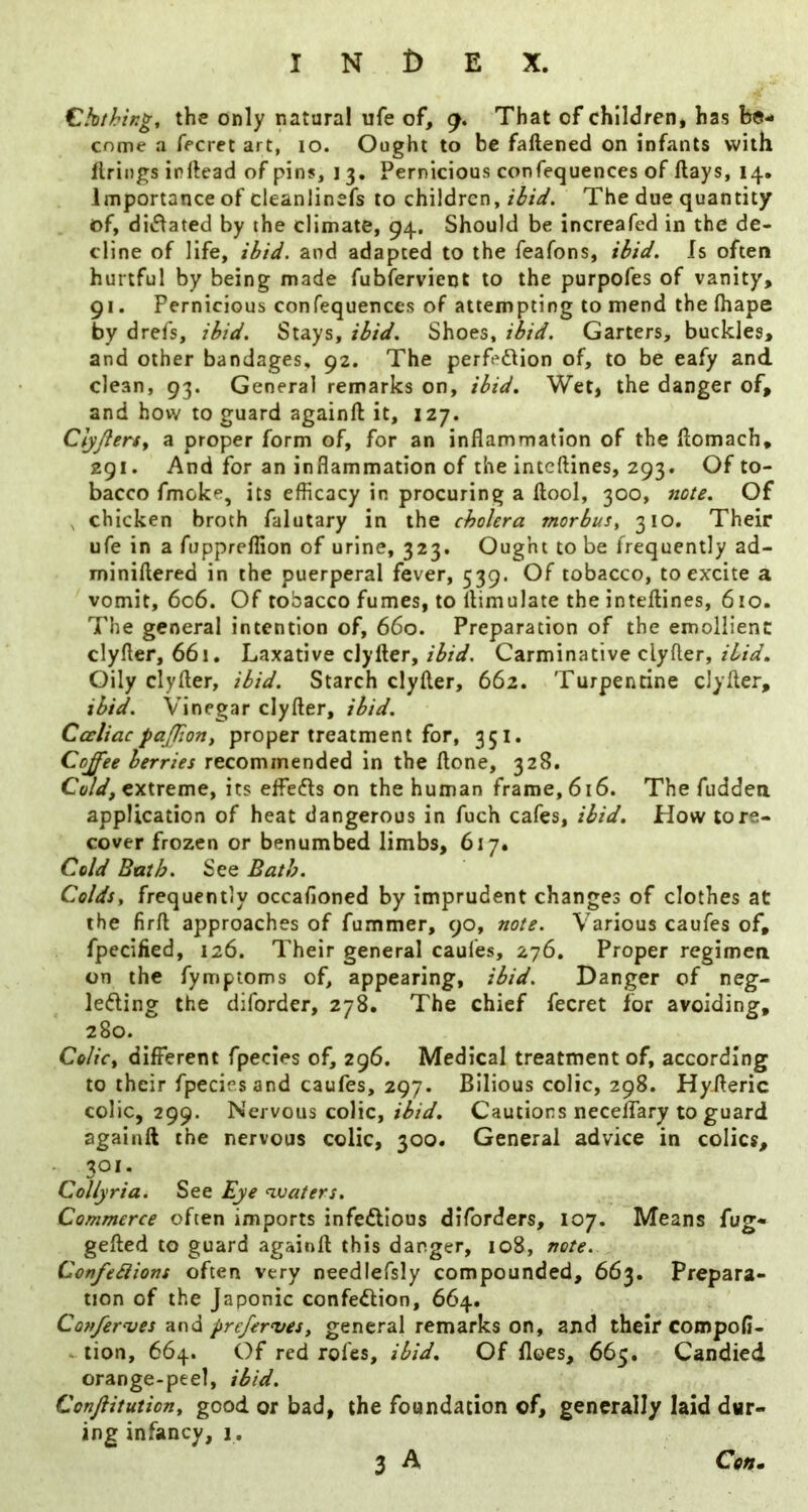 ChthiKg, the only natural ufe of, 9. That of children, has be- come a fecret art, 10. Ought to be fallened on infants with firings irftead of pins, 13. Pernicious confequences of flays, 14. Importance of cleanlinefs to children, iiU. The due quantity of, diiflated by the climate, 94. Should be increafed in the de- cline of life, ilfiJ. and adapted to the feafons, Is often hurtful by being made fubfervient to the purpofes of vanity, 91. Pernicious confequences of attempting to mend the lhape by drefs, Stays, Shoes, ih'd. Garters, buckles, and other bandages, 92. The perfedlion of, to be eafy and clean, 93. General remarks on, Wet, the danger of, and how to guard againft it, 127. Clyfterty a proper form of, for an inflammation of the flomach, 291. And for an inflammation of the inteftines, 293. Of to- bacco fmoke, its efficacy in procuring a flool, 300, note. Of , chicken broth falutary in the cholera morbus, 310. Their ufe in a fuppreflion of urine, 323. Ought to be frequently ad- miniftered in the puerperal fever, 539. Of tobacco, to excite a vomit, 606. Of tobacco fumes, to llimulate the inteflines, 610. The general intention of, 660. Preparation of the emollient clyfler, 661, Laxative clyfter, ibiel. Carminative clyfter, ibid. Oily clyfter, ibi^. Starch clyfter, 662. Turpentine clyfter, ibid. Vinegar clyfter, ibid. Cceliacpajjion, proper treatment for, 351. CoJ'ee berries recommended in the ftone, 328. Cold, extreme, its effefls on the human frame, 616. The fudden application of heat dangerous in fuch cafes, ibid. How tore- cover frozen or benumbed limbs, 617. Cold Bath. See Bath. Colds, frequently occafloned by imprudent changes of clothes at the firft approaches of fummer, 90, note. Various caufes of, fpecified, 126. Their general caufes, 276. Proper regimen on the fymptoms of, appearing, ibid. Danger of neg- leding the diforder, 278. The chief fecret for avoiding, 280. Colic, different fpecies of, 296. Medical treatment of, according to their fpecies and caufes, 297. Bilious colic, 298. Hyileric colic, 299. Nervous colic, Cautions neceflary to guard againft the nervous colic, 300. General advice in colics, 301. Collyria. See Eye waters. Commerce often imports infeftious diforders, 107, Means fug- gefted to guard againft this danger, 108, note. ConfeSiions often very needlefsly compounded, 663. Prepara- tion of the Japonic confedlion, 664. Con/er'ves and prefer^ves, general remarks on, and their compofl- * tion, 664. Of red rofes, ibid. Of floes, 665. Candied orange-peel, ibid. Confiitution, good or bad, the foundation of, generally laid dur- ing infancy, 1.