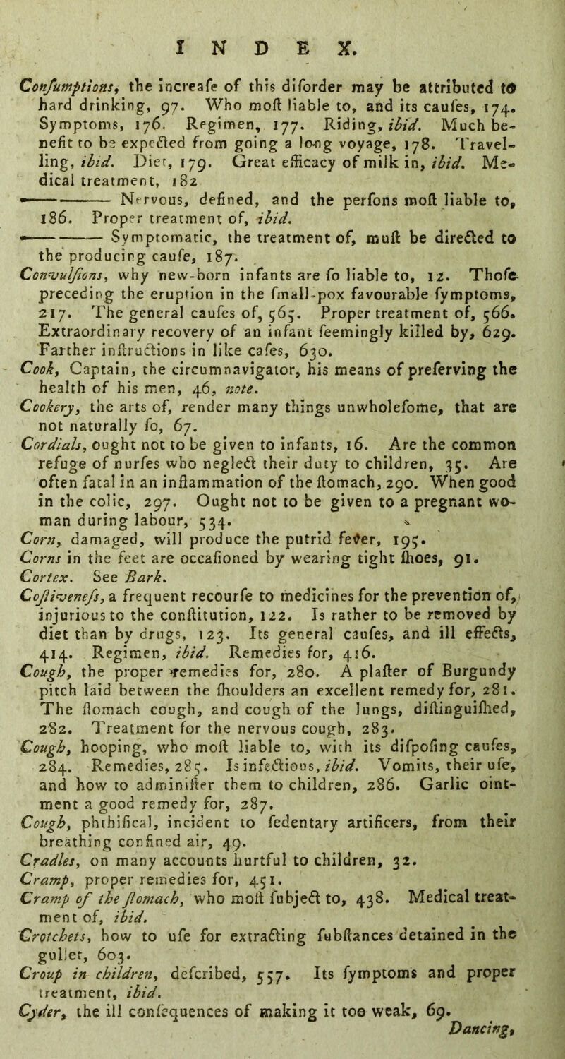 Confumptions, the Incrcafe of this diforder may be attributed td hard drinking, 97. Who moft liable to, and its caufes, 174. Symptoms, 176. Regimen, 177. Riding,Much be- nefit to b2 expelled from going a lo^ig voyage, 178. Travel- ling, ibid. Diet, 179. Great efficacy of milk in, ibid. Me- dical treatment, 182 — Nervous, defined, and the perfons moil liable to, 186. Proper treatment of, ibid. — Symptomatic, the treatment of, muft be direded to the producing caufe, 187. Connjulfionsy vt'hy new-born infants are fo liable to, 12. Thofe preceding the eruption in the fmall-pox favourable fymptoms, 217. The general caufes of, 565, Proper treatment of, 566. Extraordinary recovery of an infant feemingly killed by, 629. Farther infi;ru6Hons in like cafes, 630. • Cook, Captain, the circumnavigator, his means of preferving the health of his men, 46, note. Cookery, the arts of, render many things unwholefome, that arc not naturally fo, 67. Cordials, ought not to be given to infants, 16. Are the common refuge of nurfes who neglcft their duty to children, 35. Are « often fatal in an inflammation of the ftomach, 290. When good in the colic, 297. Ought not to be given to a pregnant wo- man during labour, 534. ^ Corn, damaged, will produce the putrid fe^er, 195. Corns in the feet are occafioned by wearing tight Ihoes, 91. Cortex. See Bark, CoJli^jenefs, a frequent recourfe to medicines for the prevention of, injurious to the conftitution, 122. Is rather to be removed by diet than by drugs, 123. Its general caufes, and ill efleds, 414. Regimen, ibid. Remedies for, 416. Cough, the proper ^remedies for, 280. A plafter of Burgundy pitch laid between the flioulders an excellent remedy for, 281. The flomach cough, and cough of the lungs, diflinguiflied, 282. Treatment for the nervous cough, 283. Cough, hooping, who moft liable to, with its difpofing caufes, 284. Remedies, 285. Isinfedious, Vomits, their ufe, and how to adminifter them to children, 286. Garlic oint- ment a good remedy for, 287. Cough, phthifical, incident to fedentary artificers, from their breathing confined air, 49. Cradles, on many accounts hurtful to children, 32. Cramp, proper remedies for, 451. Cramp of the Jiomach, who moft fubjed to, 438. Medical treat- ment of, ibid. Crotchets, how to ufe for extrading fubftances detained in the gullet, 603. Croup in children, deferibed, 557. Its fymptoms and proper treatment, ibid. CydeVi the ill confcquences of making it too weak, 69. Dancingf