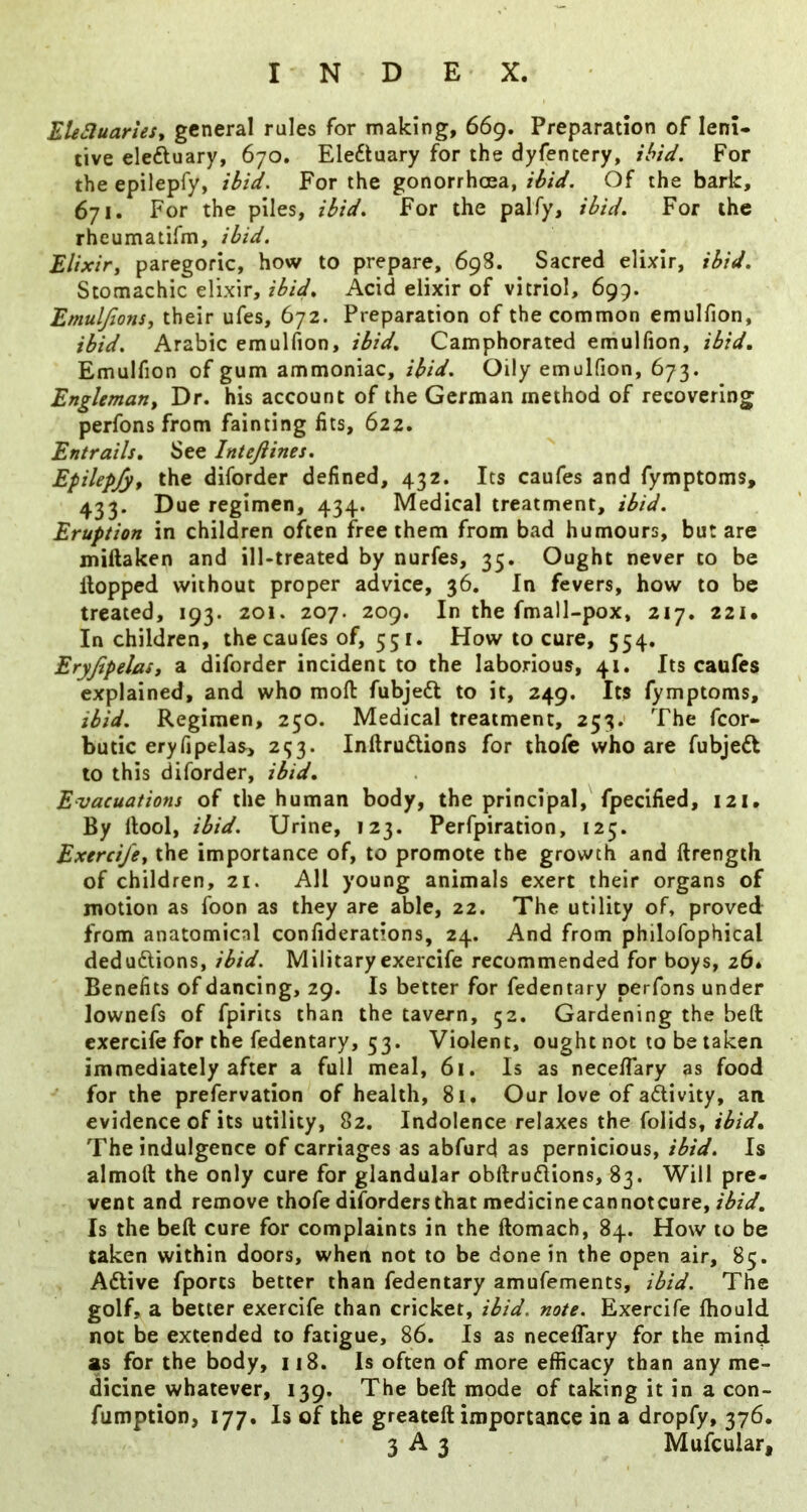 EUSluarleSt general rules for making, 669. Preparation of leni- tive eleftuary, 670. Electuary for the dyfentery, ibid. For the epilepfy, ibid. For the gonorrhoea, ibid. Of the bark, 671. For the piles, ibid. For the palfy, ibid. For the rheumatifm, ibid. Elixir, paregoric, how to prepare, 698. Sacred elixir, ibid. Stomachic elixir, ibid. Acid elixir of vitriol, 695. Emuljions, their ufes, 672. Preparation of the common emulfion, ibid. Arabic emulfion, ibid. Camphorated emuHion, ibid, Emulfion of gum ammoniac, ibid. Oily emulfion, 673. Engleman, Dr. his account of the German method of recovering perfons from fainting fits, 622. Entrails, See Intejiines. Epilepfy, the diforder defined, 432. Its caufes and fymptoms, 433. Due regimen, 434. Medical treatment, ibid. Eruption in children often free them from bad humours, but are millaken and ill-treated by nurfes, 35. Ought never to be Hopped without proper advice, 36. In fevers, how to be treated, 193. 201. 207. 209, In the fmall-pox, 217. 221. In children, the caufes of, 551. How to cure, 554, Eryjipelas, a diforder incident to the laborious, 41. Its caufes explained, and who mod fubjedt to it, 249. Its fymptoms, ibid. Regimen, 250. Medical treatment, 253. The fcor- butic eryfipelas, 293. Inftrudlions for thole who are fubje6t to this diforder, ibid. Evacuations of the human body, the principal,'fpecified, 121. By llool, ibid. Urine, 123. Perfpiration, 125. Exercife, the importance of, to promote the growth and ftrength of children, 21. All young animals exert their organs of motion as foon as they are able, 22. The utility of, proved from anatomical confiderations, 24. And from philofophical ded unions, ibid. Military exercife recommended for boys, 26. Benefits of dancing, 29. Is better for fedentary perfons under lownefs of fpirits than the tavern, 52. Gardening the belt exercife for the fedentary, 53. Violent, ought not to be taken immediately after a full meal, 61. Is as necelTary as food ^ for the prefervation of health, 81. Our love of adivity, an evidence of its utility, 82. Indolence relaxes the folids, The indulgence of carriages as abfurd as pernicious, ibid. Is almoft the only cure for glandular obftrudlions, 83. Will pre- vent and remove thofe diforders that medicine can notcure, Is the beft cure for complaints in the ftomach, 84. How to be taken within doors, when not to be done in the open air, 85. Adlive fports better than fedentary amufements, ibid. The golf, a better exercife than cricket, ibid. note. Exercife fhould not be extended to fatigue, 86. Is as neceflary for the mind as for the body, u8. Is often of more efficacy than any me- dicine whatever, 139. The beft mode of taking it in a con- fumption, 177. Is of the greateft importance in a dropfy, 376.