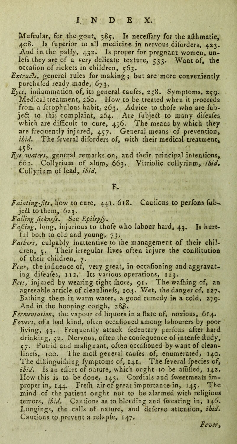 Mafcular, for the gout, 385. Is neceffary for the afthmatic, 408. Is fuperior to all medicine in nervous diforders, 423. And in the palfy, 432. Is proper for pregnant women, un- lefs they are of a very delicate texture, 533. Want of, the occafion of rickets in children, 563. -Extracls^ general rules for making; but are more conveniently purchafed ready made, 673. EyeSi inflammation of, its general caufes, 258. Symptoms, 259. Medical treatment, 260. How to be treated when it proceeds from a fcrophulous habit, 263. Advice to ihofe who are fub- jeil to this complaint, 264. Are fubjedl to many difeafes which are diiflcult to cure, 456. The means by which they are frequently injured, 457. General means of prevention, ibid. The feveral diforders of, with their medical treatment, 458- Eye-^atersy general remarks on, and their principal intentions, 662. Collyrium of alum, 663. Vitriolic coilyrium, ibidm Collyrium of lead, ibid, F. how to cure, 441.618. Cautions to perfons fub^ jeft to them, 623. Falling Jicknefs, See Epilepfy, Fajlingy long, injurious to thofe who labour hard, 43, Is hurt- ful both to old and young, 73. Fathers, culpably inattentive to the management of their chil- dren, 5. Their irregular lives often injure the conftitution of their children, 7. Fear, the influence of, very great, in occafioning and aggravat- ing difeafes, iiz.' Its various operations, 113. Feet, injured by wearing tight flioes, 91. The wafhing of, an agreeable article of cleanlinefs, 104. Wet, the danger of, 127, Bathing them in warm water, a good remedy in a cold, 279; And in the hooping-cough, zSS. Fermentation, the vapour of liquors in a ftate of, noxious, 614. Fevers, of a bad kind, often occafloned among labourers by poor living, 43. Frequently attack fedentary perfons after hard drinking, 52. Nervous, often the confequence of intenfe ftudy, 57. Putrid and malignant, often occafloned by want of clean- linefs, 100. The moft general caufes of, enumerated, 140. The diflinguilhing fymptoms of, 141. The feveral fpecies of, ibid. Is an effort of nature, which ought to be aflifted, 142. How this is to be done, 143. Cordials and fweetmeats im- properin, 144. hVefli air of great importance in, 145. The mind of the patient ought not to be alarmed with religious terrors, ibid. Cautions as to bleeding and fweating in, 146. Longings, the calls of nature, and deferve attention, ibid. Cautions to prevent a relapie, 147, Fever^