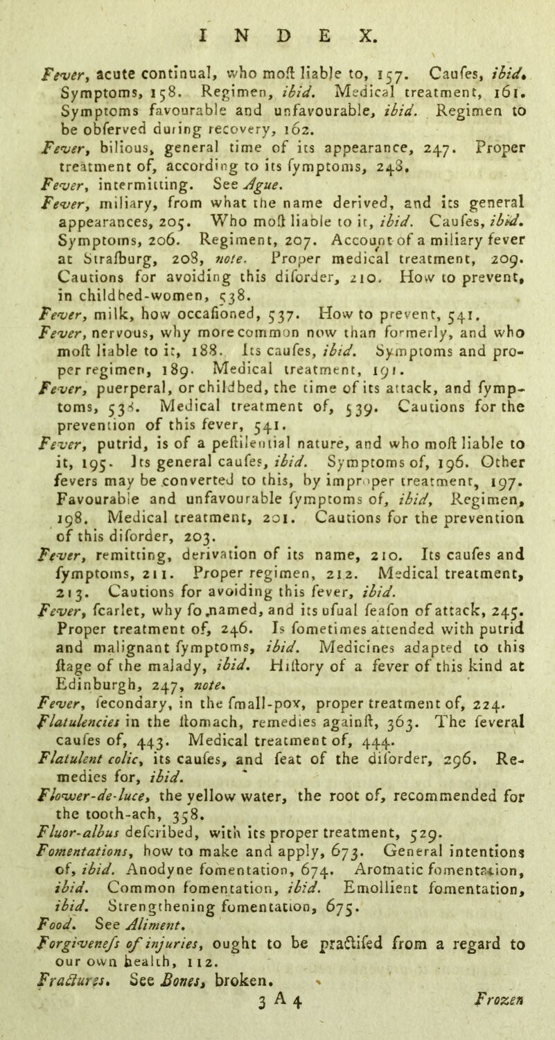 acute continual, who moflliabje to, 157. Caufes, ihid^ Symptoms, 158. Regimen, ibid. Medical treatment, 161. Symptoms favourable and unfavourable, ibid. Regimen to be obferved dufing recovery, 162. Fe^er^ bilious, general time of its appearance, 247. Proper treatment of, according to its fymptoms, 248, Fe'ver, intermitting. Sqq Jgue. Fe^very miliary, from what the name derived, and its general appearances, 205. Who mod liable to it, ibid, Caufes, ibUd, Symptoms, 206. Regiment, 207. Account of a miliary fever at Siralburg, 208, 7iote. Proper medical treatment, 209. Cautions for avoiding this diforder, 210. How to prevent, in childbed-women, 538. Fenjevy milk, how occafioned, 537. How to prevent, 541. Fever, nervous, why more common now than formerly, and who moft liable to it, 188. Its caufes,Symptoms and pro- per regimen, 189. Medical treatment, 191. Fever, puerperal, or childbed, the time of its attack, and fymp- toms, 53.'^. Medical treatment of, 539. Cautions for the prevention of this fever, 541. Fever, putrid, is of a peftileniial nature, and who mo/1 liable to it, 195. Jrs general caufes, Symptoms of, 196. Other fevers may be converted to this, by improper treatment, 197. Favourable and unfavourable fymptoms of, ibid. Regimen, 198. Medical treatment, 201. Cautions for the prevention of this diforder, 203. Ffver, remitting, derivation of its name, 210. Its caufes and fymptoms, 2i I. Proper regimen, 212. Medical treatment, 213. Cautions for avoiding this fever, ibid. Fever, fcarlet, why fo jiamed, and its ufual feafon of attack, 245. Proper treatment of, 246. Is fometimes attended with putrid and malignant fymptoms, ibid. Medicines adapted to this ftage of the malady, ibid. Hillory of a fever of this kind at Edinburgh, 247, note. Fever, fecondary, in the fmall-pov, proper treatment of, 224. Flatulencies in the llomach, remedies again/1, 363. The feveral caufes of, 443. Medical treatment of, 444. Flatulent colic, its caufes, and feat of the di/brder, 296. Re- medies for, ibid. Flovuer-de-luce, the yellow water, the root of, recommended for the tooth-ach, 358. Fluor-albus dticnhad, with its proper treatment, 529. Fomentations, how to make and apply, 673. General intentions oi, ibid. Anodyne fomentation, 674. Aromatic fomenta-tion, ibid. Common fomentation, ibid. Emollient fomentation, ibid. Strengthening fomentation, 675. Food. See Aliment. Forgivene/s of injuries, ought to be pra^lifed from a regard to our own health, 112. Fra^ur^St See Bones, broken.