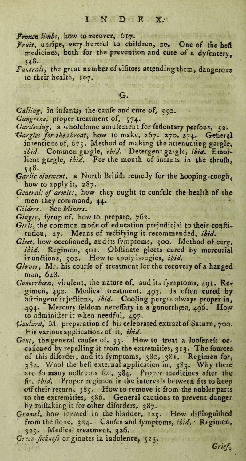 Frozen limbs, how to recover, 617. Fruit, unripe, very hurtful to children, 20, One of the heft medicines, both for the prevention and cure of a dyfentery, 34^* Funerals, the great number of vifitors attending them, dangerous to their health, 107. Q. Galling, in infants) the caufe and cure of, 550, Gangrene, proper treatment of, 574. Gardening, a wholefome amufement for fedentary perfons, 52. Gargles for the throat, how to make, 267. 270. 274. General imencions of, 675. Method of making the attenuating gargle, ibid. Common gargle, ibid. Detergent gargle, ibid. Emol- lient gargle, ibid. For the mouth of infants in the thrufh;, 548. Garlic ointment, a North Britifh remedy for the hpoping-cough, how to apply it, 287. Generals of armies, how they ought to confult the health of the men they command, 44. Gilders. See Miners, Ginger, fyrup of, how to prepare, 762. Girls, the common mode of education prejudicial to their confti** tution, 27. Means of reftifying it recommended, ibid. Gleet, how occafioned, and its fymptoms, 500. Method of cure, ibid. Regimen, 501. Qbftinate gleets cured by mercurial inunctions, 5Q2. How to apply bougies, ibid, Glo<ver, Mr. his courfe of treatment for the recovery of a hanged man, 628. Gonorrhoea, virulent, the nature of, audits fymptoms, 491. Re- gimen, 492. Medical treatment, 493. Is often cured by hftringenc injections, ibid. Cooling purges always proper in, 494. Mercury feldoin neceflary in a gonorrhpsa, 496. How to adminifterit when needful, 497. Goulard, M preparation of his celebrated extraCt of Saturn, 700. His various applications of it, ibid. Gout, the general caufes of, 55. Howto treat a loofenefs oc- cafioned by repelling it from the extremities, 313. The fources of this diforder, and its fymptoms, 380, 381. Regimen for^ 382. Wool the belt external application in, 383. Why there ;^re fo many ncitrurns for, 384. Proper medicines after the fit, ibid. Proper regimen in the intervals between fits to keep otF their return, 385. Howto remove it from the nobler parts to the extremities, 386. General cautions to prevent danger by miftaking it for other diforders, 387. Gravel, how formed in the bladder, 125. How dilHnguiftied from the ftone, 324. Caufes and fymptoms, ibid, ' Regimen, 325. Medical treatment, 326. Green-feknefs originates in indolence, 523. Grief