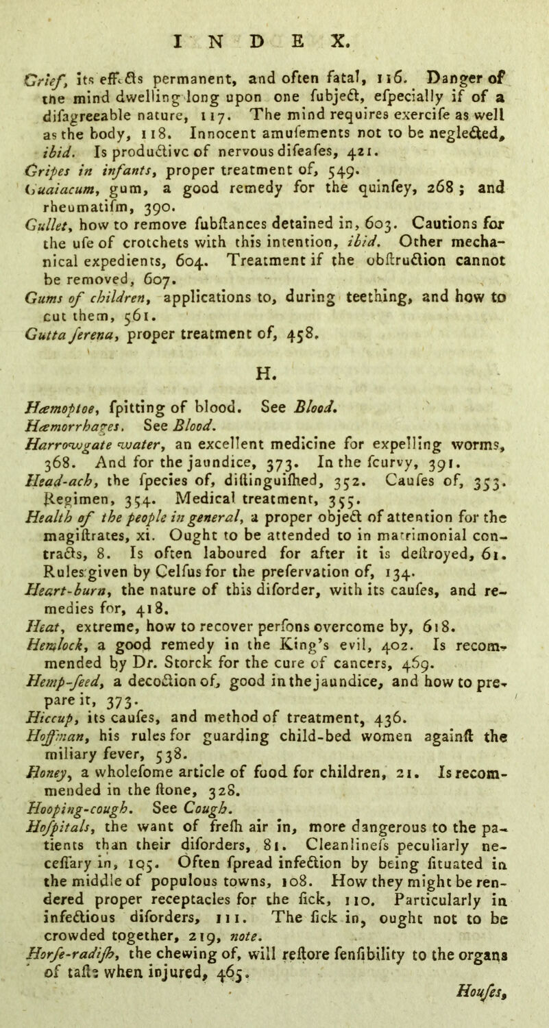 Orieft its efFcfls permanent, and often fata!, iiS. Danger of the mind dwelling long upon one fubjeft, efpecially if of a difagreeable nature, 117. The mind requires exercife as well as the body, 118. Innocent amufements not to be negle^ed. Is produdlivc of nervous difeafes, 421. Cripes in infants^ proper treatment of, 549. ijuaiacum^ ^ good remedy for the quinfey, 268 ; and rheumatifm, 390. Gullety how to remove fubftances detained in, 603. Cautions for the ufe of crotchets with this intention, ibid. Other mecha- nical expedients, 604. Treatment if the obftrudion cannot be removed, 607. Gums of children^ applications to, during teething, and how to cut them, 561. Gutta Jerenuy proper treatment of, 458, H. HamoptoSy fpitting of blood. See Blood, HeemorrhaTBs, See Blood. Harro^jogate nxjatery an excellent medicine for expelling worms, 368. And for the jaundice, 373. In the feurvy, 391, Head-achy the fpecies of, diftinguilhed, 352. Caufes of, 353. Hegimen, 354. Medical treatment, 355. Health of the people in generaly a proper objedl of attention for the magiftrates, xi. Ought to be attended to in marrimonial con- trafts, 8. Is often laboured for after it is deilroyed, 61. Rules given by Celfusfor the prefervation of, 134. Heart-buruy the nature of this diforder, with its caufes, and re- medies for, 418, Heaty extreme, how to recover perfons overcome by, 618. Hemlocky a good remedy in the King’s evil, 402. Is recom^ mended by Dr. Storck for the cure of cancers, 469. Hemp-feedy a decoclion of, good in the jaundice, and how to pre«» pare it, 373. Hiccupy its caufes, and method of treatment, 436. Hof'many his rules for guarding child-bed women agalnft the miliary fever, 538. Honey.y a wholefome article of food for children, 21. Is recom- mended in the done, 328. Hooping-cough. See Cough. Hofpitalsy the want of frefli air In, more dangerous to the pa- tients than their diforders, 81. Cleanlinefs peculiarly ne- cellary in, IQ5. Often fpread infedlion by being fituated in the middle of populous towns, 108. How they might be ren- dered proper receptacles for the lick, 110. Particularly in infedious diforders, iii. The fick in, ought not to be crowded together, 219, note. Horfe-radijhy the chewing of, will rellore fenfibility to the organs of tall? when injured, 465. Hou/es,