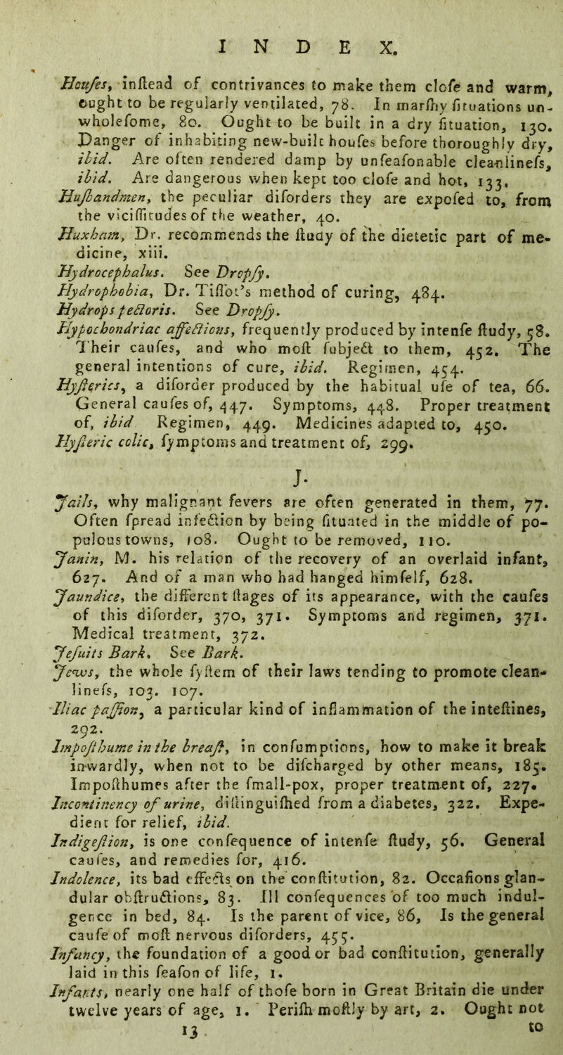 Hcufes, inllead of contrivances to make them clofe and warm, ought to be regularly ventilated, 78. In inarfriy fituations un- wholefome,^ 80. Ought to be built in a dry fituation, 130. Danger of inhabiting new-built houfes before thoroughly dry, ibid. Are often rendered damp by unfeafonable clea-niinefs, ibid. Are dangerous when kept too clofe and hot, 133, Hujbandmeny the peculiar diforders they are expofed to, from the viciflicudes of the weather, 40. Jluxham, Dr. recommends the ftudy of the dietetic part of me« dicine, xiii. Hydrocephalus. See Drcp/y. Hydrophobia, Df. Tifibt’s method of curing, 484. Hydropspebioris. Dropjy. Hypochondriac affebiions, frequently produced by intenfe ftudy, 58. 7'heir caiifes, and who moft fubjedt to them, 452. The general intentions of cure, ibid. Regimen, 454. Hyfierics.^ a diforder produced by the habitual ufe of tea, 66. General caufes of, 447. Symptoms, 448. Proper treatment of, ibid Regimen, 449. Medicines adapted to, 450. Hyficric colict fymptoms and treatment of, 299. j- why malignant fevers are often generated in them, 77. Often fpread infedlion by being fitu.ated in the middle of po- paloustowns, 108. Ought to be removed, no. Janin, M. his relation of the recovery of an overlaid infant, 627. And of a man who had hanged himfeif, 628. Jaundice^ the different ftages of its appearance, with the caufes of this diforder, 370, 371. Symptoms and regimen, 371. Medical treatment, 372. Jefiiits Bark. See Bark. Jenjosy the whole fyftem of their laws tending to promote clean- linefs, 103. 107. Iliac paJJioK,^ a particular kind of inflammation of the inteflines, 292. Jmpojthume inthe hreajby in confumptions, how to make it break in-wardly, when not to be difeharged by other means, 185. ImpOilhumes after the fmall-pox, proper treatment of, 227* Inconiinency of urine, dillinguifhed from a diabetes, 322. Expe- dient for relief, ibid. IndigefioHy is one confequence of intenfe fludy, 56. General caufes, and remedies for, 416. Indolence, its bad effe-fls on the conftitution, 82. Occafions glan- dular obflrudions, 83. Ill confequences of too much indul- gence in bed, 84. Is the parent of vice, 86, Is the general caufeof mofl nervous diforders, 455- Infancy, the foundation of a good or bad conflituilon, generally laid in this feafon of life, 1. JnfantSt nearly one half of thofe born in Great Britain die under twelve years of age, i, Perilhmoftly by art, 2. Ought not 13