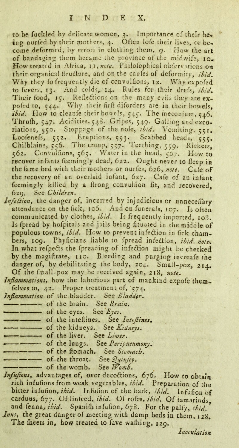 to be fuckled by delicate women, 3. Importance of their be* ing nurfcd by their mothers, 4. Often lofe their lives, or be^ come deformed, by errors in clothing them, 9. How the art of bandaging them became the province of the midwife, 10^ How treated in Africa, w^noie. Philofophical obfervnions oa their organicnl ftrudure, and on the caufes of deformity, ibid. Why they fo frequently die of convulfions, 12. Why expofed to fevers, 13. And colds, 14. Rules for their drefs, ibid^ Their food, 15. Refled'hons on the many evils they are ex- poted to, C44. Wiry their firft diforders are in their bowels, ibid. How to cleanfe their bowels,'545. The meconium, 546. Thrufh, 547. Acidities, 548. Gripes, 549. Galling and exco- riations, 550. Stoppage of the nofe, ibid. Vomiting, 551. Loofenefs, 552. Eruptions, 553. Scabbed heads, 5^5, Chilblains, 556. The croup, 557. Teething, 539. Pvickecs, 562. Convulfions, 565. Water in the head, 5O7. Plow to recover infants feemingly dead, 622. Ought never to fleep in the fame bed with their mothers or nurfes, 626, note. Cafe of the recovery of an overlaid infant, 627. Cafe of an infant feemingly killed by a ftrong convulfion fit, and recovered, 629. See Children, Infedlion, the danger of, incurred by injudicious or unnece/Tary attendance on the Tick, 106. And on funerals, 107. Is often communicated by clothes, ibid. Is frequently imported, io3. Is fpread by hofpitals and jails being fituated in the middle of populous towns, ibid. How to prevent infeclion in Tick cham- bers, 109. Phyficians liable to fpread infedlion, ibid, note^ In what refpefts the fpreading of infedlion might be checked by the magiftrate, no. Bleeding and purging increafe the danger of, by debilitating the body, 204. Small-pox, 214, Of the frnall-pox may be received again, 218, note. Injlammatiom, how the laborious part of mankind expofe them- felves to, 42. Proper treatment of, 574. Injlammation of the bladder. See Bladder. - of the brain. See Brain. *— ■ of the eyes. See ■ of the inteftines. See Intefiines^ of the kidneys. See Kidneys. —— of the liver. See Linger. ' - — of the lungs. See Perifneumony, —— of the ftomach. See Stomach, - of the throat. ^infey. - of the womb. See Womb. InfuJionSy advantages of, over decoctions, 676. How to obtain rich infufions from weak vegetables, ibid. Preparation of the bitter infufion, Infufion of the bark, ibid. Infu(ion of carduus, 677. Of linfeed, ibid. Of rofes, ibid. Of tamarinds and fenna, ibid. Spanifh infu/ion, 678. For the palfy, ibid. Inns., the great danger of meeting with damp beds in them, 128, The Iheets in, hovy treated to fave wafhing, 129. Inoculation