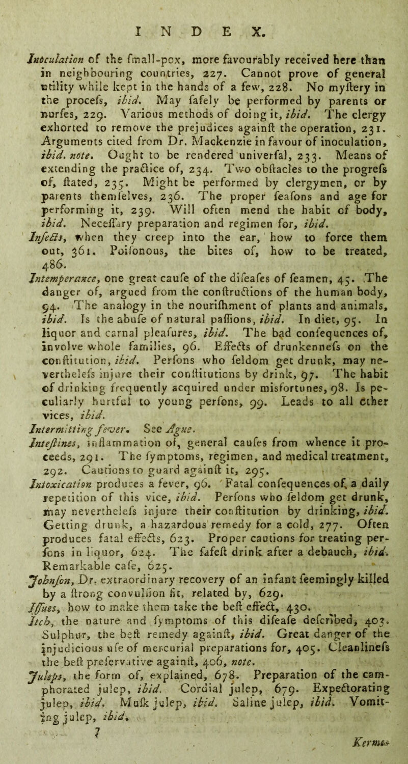 Intculation of the faiall-pox, more favourably received here than in neighbouring countries, 227. Cannot prove of general utility while kept in the hands of a few, 228. No myllery in the procefs, ibid. May fafely be performed by parents or nurfes, 229. Various methods of doing it,The clergy exhorted to remove the prejudices againft the operation, 231. Arguments cited from Dr. Mackenzie in favour of inoculation, ibid, note. Ought to be rendered univerfal, 233. Means of extending the prafllce of, 234. Two obftades to the progrefs of, flated, 235. Might be performed by clergymen, or by parents themlelves, 236. The proper feafons and age for performing it, 239. Will often mend the habit of body, ibid. Necekary preparation and regimen for, ibid. InfediSy when they creep into the ear, how to force them out, 361. Poi/onous, the bites of, how to be treated, 486. Jniemperancey one great caufe of the direafes of feamen, 45. The danger of, argued from the conftru^lions of the human body, 94. The analogy in the nourilhment of plants and animals, ibid. Is the abufe of natural paflions, ibid. In diet, 95. In liquor and carnal pleafures, ibid. The b^d confequences of, involve whole families, 96. Eife<5ls of drunkennefs on the confticution, Perfons who feldom get drunk, may ne- verthelefs injure their coniHtutions by drink, 97. The habit of drinking fret]uently acquired under misfortunes, 98. Is pe* culiarly hurtful to young perfons, 99. Leads to all Ciher vices, ibid. Intermitting fe<^jer, Jgue, Intefiinesy iriflammatlon of, general caufes from whence it pro- ceeds, 291. The fymptoms, regimen, and medical treatment, 292. Cautions to guard againft it, 295, Inioxicatim produces a fever, g6. ' Fatal confequences of a daily jepeiidon of this vice, ibid. Perfons who feldom get drunk, lhay neverthelefs injure their conftitution by drinking, Getting drunk, a hazardous remedy for a cold, 277. Often produces fatal effeds, 623. Proper cautions for treating per- fons in liquor, 624. The fafeft drink after a debauch, ibid. Remarkable cafe, 625. yohn/oHy Dr. extraordinary recovery of an infant feemingly killed by a ftrong convulfjon lit, related by, 629. Jffmsy how to make them take the beft effedt, 430. Itch, the nature and fymptoms of this difeafe deferVoed, 403. Sulphur, the beft remedy againft, ibid. Great danger of the injudicious ufeof mercurial preparations for, 405. Cleanlinefs the beft prefervative againft, 406, note. JuIepSy the form of, explained, 678. Preparation of the cam- phorated julep, ibid. Cordial julep, 679. Expedorating julep, ibid. Mufk julep, ibid. Saline julep, ibid. Vomit- ing julep, ibid, 1 Kerme^r