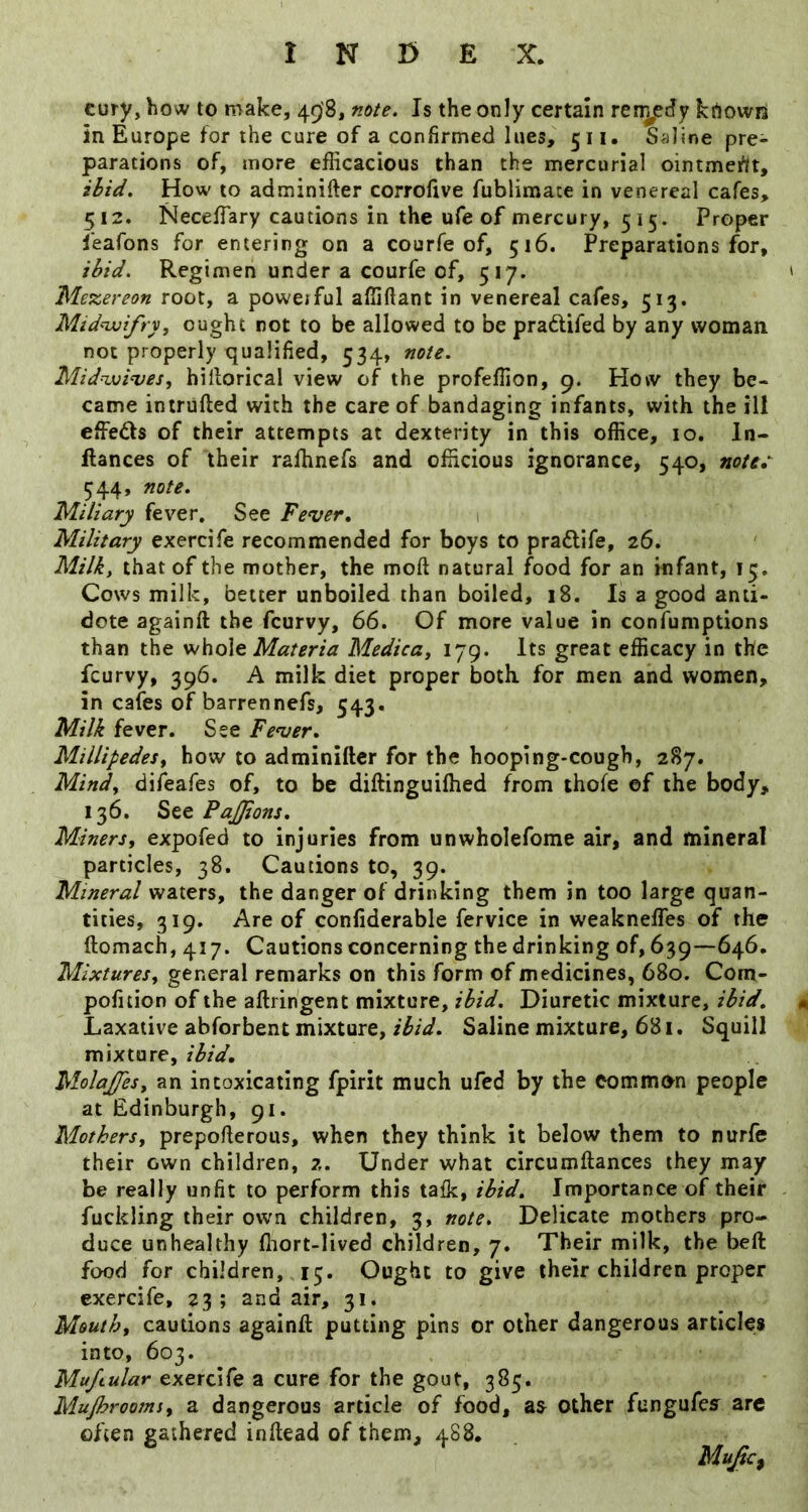 cury, how to make, 498, note. Is the only certain ren^edy krtovvii in Europe for the cure of a confirmed lues, 511. Saline pre- parations of, more efficacious than the mercurial ointment, ibid. How to adminifter corrofive fublimace in venereal cafes, 512. Neceffiary cautions in the ufe of mercury, 515. Proper feafons for entering on a courfe of, 516. Preparations for, ibid. Regimen under a courfe of, 517. ' Mezereon root, a poweiful affiftant in venereal cafes, 513. Mid'-wifry, ought not to be allowed to be praftifed by any woman, not properly cjualified, 534, note. Mid^vi^es, hillorical view of the profeffion, 9. How they be- came intruded with the care of bandaging infants, with the ill effects of their attempts at dexterity in this office, 10. In- flances of their rafhnefs and officious ignorance, 540, note, ^44, note. Miliary fever. See Fever, 1 Military exercife recommended for boys to pradife, 26. Milk, that of the mother, the mod natural food for an infant, 13. Cows milk, better unboiled than boiled, 18. Is a good anti- dote againd the fcurvy, 66. Of more value in confumptions than the whole Medica, 179. Its great efficacy in the fcurvy, 396. A milk diet proper both for men and women, in cafes of barrennefs, 543. Milk fever. See Fever, Millipedesf how to adminidcr for the hooping-cough, 287. Mindy difeafes of, to be didinguidied from thofe of the body, 136. See PaJJions, Miners, expofed to injuries from unwholefome air, and mineral particles, 38. Cautions to, 39. Mineral waters, the danger of drinking them in too large quan- tities, 319. Are of confiderable fervice in weaknefles of the domach, 417. Cautions concerning the drinking of, 639—646, Mixtures, general remarks on this form of medicines, 680. Com- pofition of the adringent mixture, ibid. Diuretic mixture, ibid, « Laxative abforbent mixture, ibid. Saline mixture, 681. Squill mixture, MolaJJes, an intoxicating fpirit much ufed by the common people at Edinburgh, 91. Mothers, prepoderous, when they think it below them to nurfe their own children, 2. Under what circumdances they may be really unfit to perform this talk, ibid. Importance of their fuckling their own children, 3, note. Delicate mothers pro- duce unhealthy fiiort-Hved children, 7. Their milk, the bed food for children, 15. Cught to give their children proper exercife, 23; and air, 31. Mouth, cautions againd putting pins or other dangerous articles into, 603. Muftular exercife a cure for the gout, 385. Muprooms, a dangerous article of food, other fungufes are often gathered indead of them, 488.