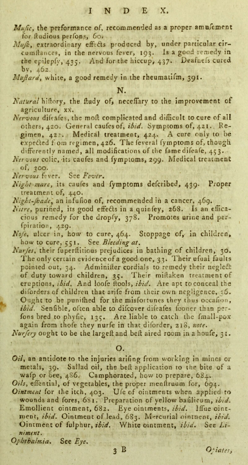 MuJiCy the performance of, recommended as a proper amufement for ftudious perfons, 6o* Mujky extraordinary effeds produced by, under particular clr- cumdances, in the nervous fever, 193. Is a good remedy in the epilepfy, 435. And for the hiccup, 437. Deafnefs cured bv, 462. Mujiardy white, a good remedy in the rheumatlfm, 391. N. Natural Wx^Lory, the fludy of> neceHary to the improvement of agriculture, xx. Nervous difeafes, the mod complicated and difficult to cure of all others, 420. General caufcs of, ibid. Symptoms of, 421. Ke- gimen, 42:. Medical treatment, 424. A cure only to be expeded fiom regimen, 426. The feveral fymptoms of, though differently named, all modifications of the famedifeafe, 453. Ner-vous colic,-its caufes and fymptoms, 299. Medical treatment of, 300. Nervous fever. See Fcvir. Night-mare, its caufes and fymptoms defcribed, 439. Proper treatment of, 440. Night-Jhadei, an infufion of, recommended in a cancer, 469. Nitre, purified, its good effeds in a quinfey, 268. Is an effica- cious remedy for the dropfy, 378. Promotes urine and per- fplration, 429. NoJ'e, ulcer in, how to cure, 464. Stoppage of,- in children, how to cure, 551. See Bleeding at. Nurjes, their fuperfiitious prejudices in bathing of children, 30, The only certain evidenceof a good one, 33. Their ufual faults pointed out, 34. Adminiller cordials to remedy their negicd of duty toward children, 35. Their miflaken treatment of eruptions, ibid. And loofe llools, ibid. Are apt to conceal the diforders of children that arife from their own negligence, 36. Ought to be punifhed for the misfortunes they thus occafnrn, ibid. Senfible, often able to difeover difeafes fconer than per- fons bred to phyfic, 135. Are liable to catch the fmall-pox again from thofe they nurfe in that diforder, 218, tiote. Nurfery ought to be the largell and belt aired room in a houfe, 31. O. Oil, an antidote to the injuries arifing from working in mines or metals, 39. Sallad oil, the bell application to the bite of a wafp or bee, 486. Camphorated, how to prepare, 684. Oils, effentia), of vegetables, the proper iiienftruum for, 694. Ointment for the itch, 403. Ufe of ointments when applied to wounds and fores, 681. Preparation of yellow baiiHcum, ibid. Emollient ointment, 682. Eye ointments, ibid. Iffue oint- ment, ibid. Ointment of lead, 683. M^-rcurial ointneot, ibid. Ointment of fulphur, ibid. White ointment, ibid. See Li- niment. Ophthalmia^ See Eye* 3 B Opiates3 \